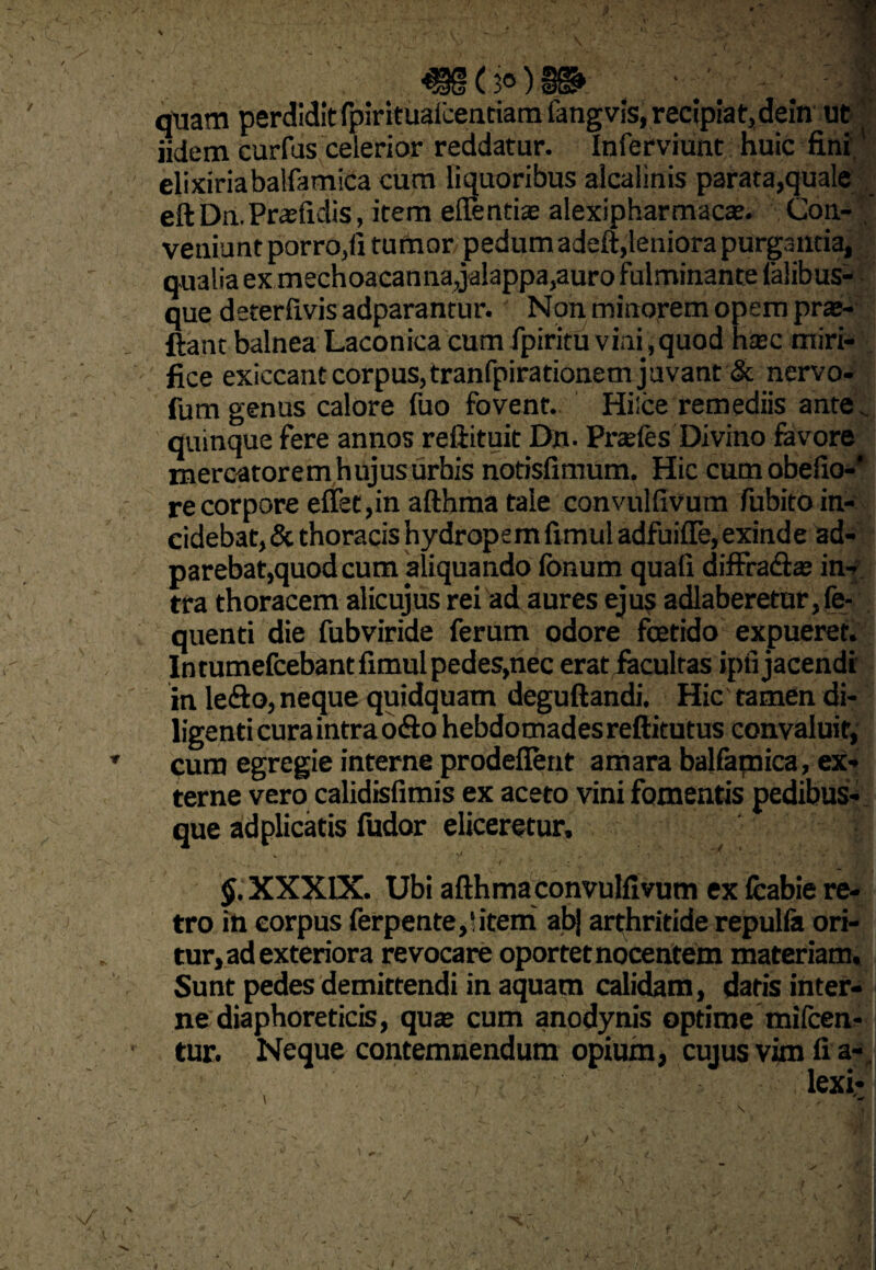 >) u •^§(30)^ : t quam perdidit fpirituaicenciam fangvis, recipiat,dein ut iidem curfus celerior reddatur. Inferviunt huic fini' elixiriabalfamica cum liquoribus alcalinis parata,quale eft Dn. Praefidis, item eflentiae alexipharmacs. Con¬ veniunt porro,fi tumor pedum adeft,leniora purgantia, qualia ex mechoacanna,jalappa,auro fulminante (alibus- que deterlivis adparantur. Non minorem opem pra»- ftant balnea Laconica cum fpiritu vini ,quod hajc miri¬ fice exiecant corpus, tranfpirationem juvant & nervo- fum genus calore fuo fovent. Hilce remediis ante „ quinque fere annos reftituit Dn. Pneles Divino favore mercatorem hujus urbis notisfimum. Hic cumobefio-' re corpore effet,in afthma tale convulfivum fubito in¬ cidebat, & thoracis hydropem fimul adfuifle, exinde ad- parebat,quod cum aliquando fonum quali diffracfias in¬ tra thoracem alicujus rei ad aures ejus adlaberetur,fe- quenti die fubviride ferum odore fetido expueret. In tumefcebant fimul pedes,nec erat facultas ipfi jacendi in le£io, neque quidquam deguftandi. Hic tamen di¬ ligenti cura intra o«fto hebdomades reftitutus convaluit, cum egregie interne prodeflent amara balfamica, ex¬ terne vero calidisfimis ex aceto vini fomentis pedibus¬ que ad plicatis fudor eliceretur, ># t • ■ : / \ -fe> c / ; j V ■ ' ' ' /vv>. '‘T-UUP^H $. XXXIX. Ubi afthmaconvulfivum ex feabie re¬ tro iti corpus ferpente,‘,item abj arthritide repulla ori¬ tur, ad exteriora revocare oportet nocentem materiam. Sunt pedes demittendi in aquam calidam, datis inter¬ ne diaphoreticis, quje cum anodynis optime mifcen- tur. Neque contemnendum opium, cujus vim fi a-