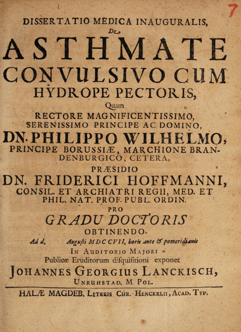 DISSERTATIO MEDICA INAUGURALIS, ’ r ’ 'v ' -Do ASTHMATE CONVULSIVO CUM HYDROPE PECTORIS, Quam - „ RECTORE MAGNIFICENTISSIMO, SERENISSIMO PRINCIPE AC DOMINO, DN PHILIPPO WILHELMO, PRINCIPE BORUSSIiE, MARCHIONE BRAN- DENBURGICO, CETERA, PRT1SIDIO * DN. FRIDERICI HOFFMANNI, CONSIL. ET ARCHIATRI REGII, MED. ET PHIL. NAT. PROF. PUBL. ORDIN. 1 PRO GRADU DOCTORIS OBTINENDO. 1 Ad d. Augujii MDC CV11\ horis mte &pomeridiatm In Auditorio Majori Publicee Eruditorum difquiiltioni exponet JOHANNES GeORGIUS LaNCKISCH, L_ Unruhstad, M. Pol. HAL</£ MAGDEB, Literis Ciir. Henckelii, Acad* Typ.