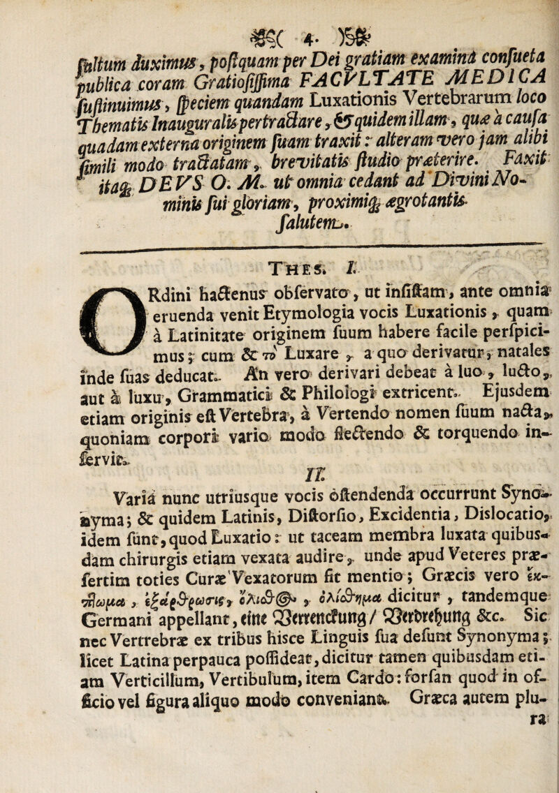 tbHum duximus, poftqwm per Dei gratiam Mamindconfueta publica coram Gratiofiffima FACULTATE AdEDICA Minuimus , (peciem quondam Luxationis Vertebrarum loco Thematis Inauguratis per tranare, & quidem iUam, qu£ a caufo madam externa originem fuam traxit r alteram vero jam alibi modo traUatam, brevitatis ftudio praterire. Faxit 1 tfa&DEVS O. Ai. ut omnia cedant ad Divini No¬ minis fui gloriam, proximi^ £grotantis- falutenu. Thes. /: Rdini haftenus obfervato , at infiffam, ante omni® eruenda venit Etymologia vocis Luxationis , quam a Latinitate originem fuum habere facile perfpici- mus; cum Luxare , a quo derivatur, natales inde fuas deducat.. An vero- derivari debeat a luo » ludo,, aut s luxu . Grammatici & Philologi extricent- Ejusdem etiam originis eft Vertebra, a Vertendo nomen fuum naiSa» quoniam corpori vario, modo fie&endo & torquendo in- fervito. n: Varia nunc utriusque vocis oftendenda occurrunt Syno¬ nyma; & quidem Latinis, Diftorfio, Excidentia, Dislocatio,, idem ftint, quod Luxatio: ut taceam membra luxata quibus¬ dam chirurgis etiam vexata audire,, unde apud Veteres prae- fertim toties CuraeVexa torum fit mentio; Gratcis vero ex~ dluu* , e|«e5-f<a«s, t fau&ntM.dicitur , tandemque Germani appellant, efot 03<WttC?ung / &c. Sic nec Vertrebrae ex tribus hisce Linguis fua defunt Synonyma 5 licet Latina perpauca poffideat, dicitur tamen quibusdam eti¬ am Verticillum, Vertibulum, item Cardo :forfan quod in of¬ ficio vel figura aliquo modo conveniant. Gratca autem plu¬ ra: