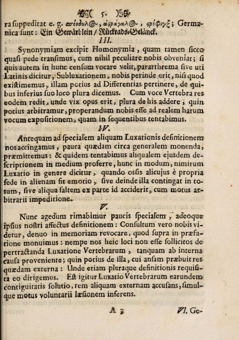 rafappeditat e. g. 6xrovSvh(&, , spstpiyfc> Germa¬ nica funt: <gin (^eroarblein / $Mrat>&©eldncf* UL Synonymiam excipit Homonymia , quam tamen ficco quafi pede tranfimus, cum nihil peculiare nobis obveniat; fi quis autem in hunc cenfum vocare velit* pararthrema five uti Latinis dicitur,’Subluxationem, nobisperinde erit,nifiquod exiftimemuSy illam potius ad Differentias pertinere, de qui* bus inferius fuo loco plura dicemus* Cum voce Vertebra res eodem redit* unde vix opus erit, plura de his addere , quin potius arbitramur,properandum nobis effe ad realem harum vocum expolitionem* quam in fequentibus tentabimus. IV. Antequam ad fpecialem aliquam Luxationis definitionem nos accingamus, pauca quaedam circa generalem monenda, praemittemus: & quidem tentabimus aliqualem ejusdem de- feriptionem in medium proferre, hunc in modum , nimirum Luxatio in genere dicitur > quando osfis alicujus e propria fede in alienam fit emotio * five deinde illa contingat in to¬ tum, five aliqua faltera ex parte id acciderit,, cum motus ar¬ bitrarii impeditione- V. Nunc agedum rimabimur paucis /pedarem” adeoqtir ipfius noftri affe&us definitionem : Confultum vero nobis vi¬ detur, denuo in memoriam revocare, quod fupra in praefa¬ tione monuimus: nempe nos heic loci non effe follicitos de pertra&anda Luxatione Vertebrarum * tanquam ab interna caufa proveniente^ quin potius de illa , cui anfam praebuit res qusedam externa : Unde etiam pleraque definitionis requifi- ta eo dirigemus, Eft igitur Luxatio Vertebrarum earundem* contiguitatis fohitio,reto aliquam externam accufans,fimul- que motus voluntarii laefionem inferens» FI. Ge-