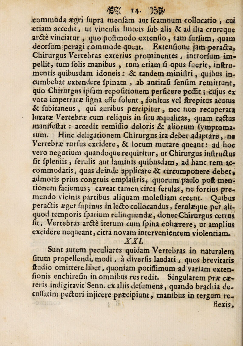 m. m icommoda xgri fapra menfara autfcamnum collocatio , .cui etiam accedit, ut vinculis linteis fab alis & ad ilia cruraque arde vinciatur ., quo poftmodo extenfio, tam furfum, quam deorfum peragi commode queat. Extenfione jam perada* Chirurgus Vertebras exterius prominentes, incrorfum im¬ pellit, tum folis manibus , tum etiam fi opus fuerit, inftru- mentis quibusdam idoneis :: & tandem miniftri, quibus in¬ cumbebat extendere fpinam ,, ab antitafi fenfim remittunt, quo Chirurgus ipfam repofitionem perficere poflit; cujus ex voto impetrata ligna effe folent , fonitus vel ftrepitus acutus & fubitaneus , qui auribus percipitur * nec non recuperata luxatas Vertebrae cum reliquis in fi tu aequalitas, quam tadus manifeiiat: accedit remiffio doloris & aliorum fymptoma- tum. Hinc deligationem Chirurgus ita debet adaptare, ne Vertebrae rurfus excidere, & locum mutare queant: ad hoc vero negotium quandoque requiritur, utChirurgus inftrudus fit fpleniis, ferulis aut laminis quibusdam, ad hanc rem ac¬ commodatis, quas deinde applicare & circumponere debet, admotis prius congruis emplaftris, quorum paulo poft men¬ tionem faciemus; caveat tamen circa ferulas, ne fortius pre¬ mendo vicinis partibus aliquam moleftiam creent. Quibus peradis aeger fupinus in ledo collocandus, ferulaeque per ali¬ quod temporis fpatium relinquendae, donecChirurgus certus fit. Vertebras arde iterum cum fpina cohaerere, ut amplius excidere nequeant, citra novam intervenientem violentiam- XXL Sunt autem peculiares quidam Vertebras in naturalem fitum propellendi, modi, a diverfis laudati, quos brevitatis ftudio omittere libet, quoniam potiffimum ad variam exten- fionis enchirefin in omnibus res redit. Singularem prae ex¬ teris indigitavit Senn. ex aliis defumens, quando brachia de- cuffatim pedori injicere praecipiunt, manibus in tergum re¬ flexis*