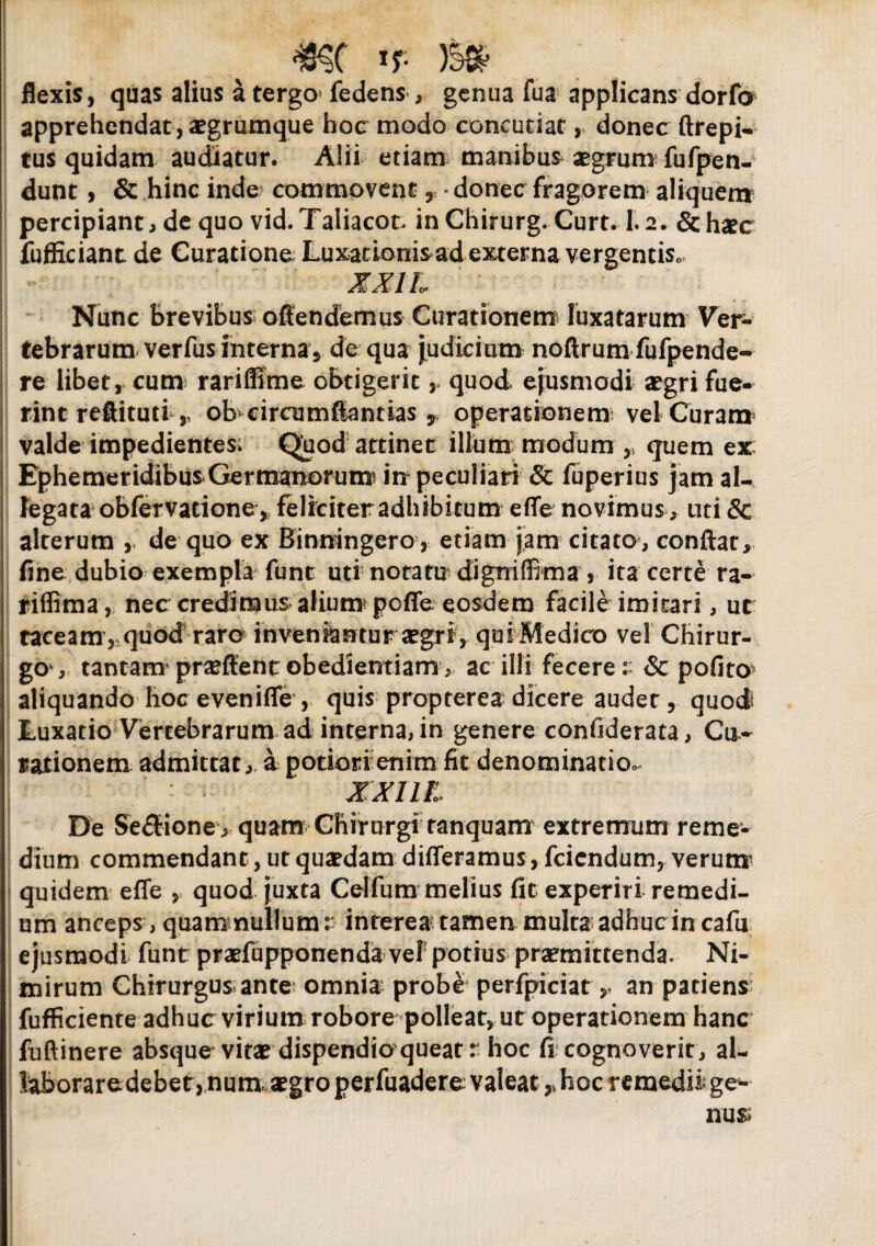 mc *r- m flexis, quas alius a tergo fedens , genua fua applicans dorfo apprehendat,aegrumque hoc modo concutiat, donec ftrepi- tus quidam audiatur. Alii etiam manibus aegrum fufpen- dunt, & hinc inde commovent , • donec fragorem aliquem percipiant, de quo vid.Taiiacot. inChirurg. Curt. 1.2. &hxc fufficiant de Curatione; Luxationis ad externa vergentis, XXIL Nunc brevibus offendemus Curationem luxatarum Ver¬ tebrarum verfus interna, de qua judicium noftrum fufpende- re libet, cum rariffime obtigerit , quod ejusmodi aegri fue¬ rint reffituti ,, ob circumffantias, operationem vel Curam valde impedientes; Quod attinet illum modum ,, quem ex Ephemeridibus Germanorum in peculiari & fuperius jam al¬ legata obfervatione, feliciter adhibitum effe novimus, uti & alterum , de quo ex Binningero, etiam jam citato, conftat, fine dubio exempla funt uti notatu digniffima , ita certe ra- riffima, nec credimus alium* poffe eosdem facile imitari, ut taceam, quod raro inveniantur aegri , quiMedico vel Chirur¬ go, tantam praeftent obedientiam, ac illi fecere& pofito aliquando hoc eveniffe , quis propterea dicere audet, quod Luxatio Vertebrarum ad interna, in genere confiderata, Cu¬ rationem admittat, a potiori enim fit denominatio- - XXIIL De Se£tione , quam Chirurgi ranquam extremum reme¬ dium commendant, ut quaedam differamus, fciendum, verutrr quidem effe , quod juxta Celfum melius fit experiri remedi¬ um anceps, quam nullum r interea tamen multa adhuc in cafu ejusmodi funt praefupponenda vel potius praemittenda. Ni¬ mirum Chirurgus ante omnia probe perfpiciatan patiens fufficiente adhuc virium robore polleat, ut operationem hanc fuftinere absque vitae dispendioqueat r hoc fi cognoverit, al¬ laborare debet, num. aegro perfuadere valeat,»hoc remedii ge¬ nu»