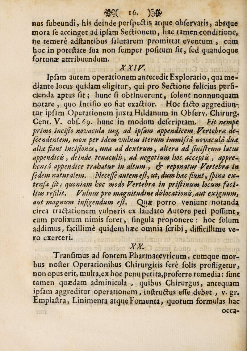 rms fubeundi, his deinde perfpeSis atque ©bfervatis, absque mora fe accinget ad ipfam Senionem, hac tamen conditione, ne temere adftantibus falutarem promittat eventum , cum hoc in poteftate fua non femper pofitum fit, fed quandoque fortunas attribuendum. XXIV. Ipfam autem operationem antecedit Exploratio, qua me¬ diante locus quidam eligitur, qui pro Se&ione felicius perfi¬ cienda aptus fit; hunc fi obtinuerunt, folent nonnunquam notare , quo Incifio eo fiat exa£tior. Hoc fado aggrediun¬ tur ipfam Operationem juxta Hildanum in Obferv. Chirurg* Cent. V. obf. 69. hunc in modum deferiptam. fit nempe primo incifio novacula ad ipfam appendicem Vertebra de- fiendentemj mox per idem vulnus iterum immifsd novacula dux, alsa fiant incifiones, una ad dextrum, altera ad finiftrum latus appendicis, deinde tenaculis, ad negotium hoc acceptis , appre¬ hensa appendice trahatur in altum , & reponatur Vertebra in fidem naturalem. Ne ce fle autem eft> ut> dum hac fiunt •> jfina ex- tenfia fit i quoniam hoc modo Vertebra in prifiinum locum faci¬ lius refilit. Vulnus pro magnitudine dislocationis} aut exiguum, aut magnum infigendum efi. Quae porro veniunt notanda circa tradlationem vulneris ex laudato Autore peti pofliint, cum prolixum nimis foret, fingula proponere : hoc folutn addimus, facillime quidem haec omnia feribi, difficillime ve¬ ro exerceri. XX. Tranfimus ad fontem Pharmacmicum, cumque mor¬ bus nofter Operationibus Chirurgicis fere folis profligetur, non opus erit, multa,ex hoc penu peti ta,proferre remedia: fune tamen quaedam adminicula > quibus Chirurgus, antequam ipfam aggreditur operationem, inftru&us e fle debet , v. gr, Emplaftra? Linimenta atque Fomenta, quorum formulas hac occa-