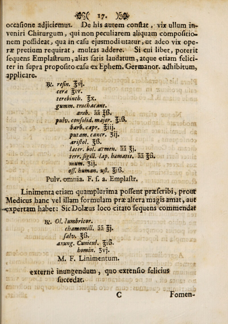 occafione adjiciemus. De his autem conflat ,* vix ullum in¬ veniri Chirurgum, qui non peculiarem aliquam eompofitio- nem poffideatj qua in cafu ejusmodintatur, ut adeo vix ope¬ ras pretium requirat, multas addere. Si cui libet, poterit fequens Emplaftrum, alias fatis laudatum , atque etiam felici¬ ter in fupra propofitocafu ex Ephem.Germanor. adhibitum, applicare. 1$>. refin. cera §iv. terebinth. fx. gumrn. trachacant. arab. aa |fi. fulv, confolid. major. f i fi. barhcapr. fiij. putam. cancr. 3ij» ■srifiol. ffi. .'later. io/, armen. aa f j. terr.figiU. lap, hamatit. aa ffi. mum. 3ij. 0^ bumm. ■»/?. fi fi. Pulv. omnia. F. f. a. Emplaftr. Linimenta etiam quamplurima pofient pnefcribi, prout Medicus hanc vel illam formulam prae altera magis amat , aut -expertam habet: Sic Dolatus loco citato fequens commendat 1^. OLlumbric&r. chamomill. aa f j. falv. Jfi. axung. Cum cui, §ifi. r bomin. 3vj. M. F. Linimentum. externe inungendum , t]uo extenfio felicius fuccedat. C Fomen-