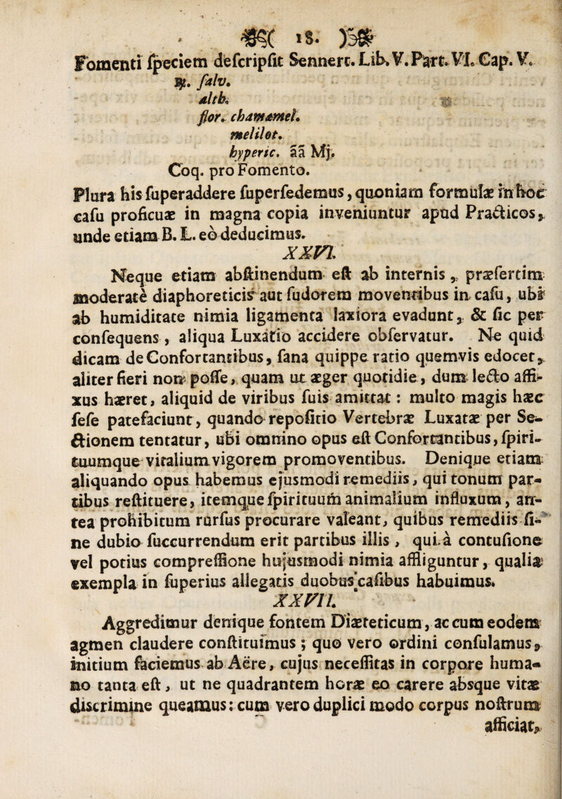 FomentiTpeciem dfefcripfit Sennerc. Lib> V.P^VLCap. W falv. dltk flor» chdm&mel. meliht. hypertc. a a Mj. Coq. pro Fomento. Plura hisfuperaddere fuperfedemus, quoniam formulae inftde cafu proficuae in magna copia inveniuntur apud Pra&icos * unde etiam B. L. eo deducimus* XXVI, Neque etiam abftinendum efl; ab internis, pradertim moderate diaphoreticis aut fudorera moventibus in cafu, ubi ab humiditace nimia ligamenta latiora evadunt 3 & fic per confequens, aliqua Luxatio accidere obiervatur. Ne quid dicam de Confortantibus, fana quippe ratio quemvis edocet* aliter fieri non poffe, quam ut aeger quotidie , dum le£to affi¬ xus haeret, aliquid de viribus fuis amittat: multo magis haec fefe patefaciunt , quando repofitio Vertebrae Luxatae per Se- ftionem tentatur, ubi omnino opus eft Confortantibus,fpiri- tuumque vitalium.vigorem promoventibus. Denique etiam aliquando opus habemus ejusmodi remediis, qui tonum par¬ tibus reftituere, itemquefpirituumanimalium influxum, an¬ tea prohibitum rurfus procurare valeant, quibus remediis ne dubio fuccurrendum erit partibus illis , quia contufiono vel potius compreffione hujusmodi nimia affliguntur, quali# exempla in fuperius allegatis duobuscafibus habuimus* XXVll 8 * I Aggredimur denique fontem Diaeteticam , aecum eodem agmen claudere conftituimus ; quo vero ordini confidamus* initium feciemus ab Aere, cujus neceffitas in corpore huma¬ no tanta eft, ut ne quadrantem horae eo carere absque vitar discrinune queamus: cum vero duplici modo corpus noftrum i afficiat*