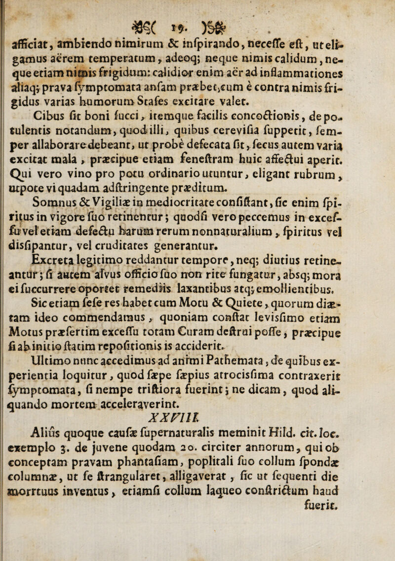 afficiat, ambiendo nimirum & infpirando,necefle eft, ut elin¬ gamus aerem temperatum, adeoq; neque nimis calidum, ne¬ que etiam nimis frigidum: calidior enim aer ad inflammationes aliaqf prava fymptomata anfam prabetiCum e contra nimis fri¬ gidus varias humorum Stafes excitare valet. Cibus fit boni fucci, itemque facilis eonco&ionis, de po¬ tulentis notandum, quod illi, quibus cerevifia fuppetit, fem- per allaboraredebeant, ut probe defecata fit, fecus autem varia excitat mala , praecipue etiam feneftram huic affe&ui aperit. Qui vero vino pro potu ordinario utuntur, eligant rubrum> utpote vi quadam adftringente praeditum. Somnus & Vigiliae in mediocritate confiffantjfic enim fpi- ritus in vigore fuo retinentur; quodfi vero peccemus in excef- fu vel etiam defe&u harum rerum nonnaturalium^fpiritus vel disfipantur, vel cruditates generantur. Excreta legitimo reddantur tempore,neq; diutius retine» anttfr; fi autem alvus officio fuo non rite fungatur, absq; mora ei fuccurrere oportet remediis laxantibus atq; emollientibus, Sic etiam fefe res habet cum Motu & Quiete, quorum diae¬ tam ideo commendamus, quoniam conflat levisfimo etiam Motus prafertira exceffu totam Curam deftrui poffe, praecipue fi ab initio ftatira repofitionis is acciderit. Ultimo nunc accedimus ad animi Patbemata, de quibus ex¬ perientia loquitur, quodfape fiepius atrocisfima contraxerit fymptomata, fi nempe trifliora fuerint \ ne dicam, quod ali¬ quando mortem acceleraverint. XXFltl Alius quoque eaufa fupernaturalis meminit Hild. cit.Ioc. exemplo 3. de juvene quodam 20. circiter annorum;, quiob conceptam pravam phantafiam, poplitali fuo collum fpondat columnae, ut fe ftrangularet, alligaverat, fic ut fequenti die morrtuus inventus> etiatnfi collum laqueo conftri&um haud fuerit.