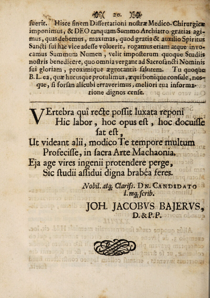 fuerit. Hisce finem Diflertationi noftr»Medico-Chirurgic® imponimus, &DfiO.^a^uamSimmoili^^tro-gr^tias agi¬ mus , quas debemus, maximas^ quod gratia & .auxilio Spiritus Sandi fui hac viceadeffe voluerit, rogamusetiamatque invo* camus Summum Numen , velit impofterum quoque Studiis noftris benedicere, quoomnia vergant ad Sacroftndi Nominis fui gloriam , proximique sgrotamis laterem. Tu quoque B.L. ea, quae hucusqueprotulimus ,xquifconiqueconfu]e, nos** que, fi forfanalicubi erraverimus, meliori tua informa* itione «dignos cenfeu 5 ' . - ;«=* VErtebra qui re<f|e poflit luxata reponi Hic labor, hoc opus eft , hoc docuifle fat eft, • 1 Ut videant alii, modico Te tempore multum Profecifle, in facra Arte Machaonia. Eja age vires ingenii protendere perge. Sic ftudii aiftdui digna brabea feres. Nobil.atfr Clarifs. Dn.Candidato 1. ttifafcrib. JOH. JACOBVS BAJERVS, D.&P.P.