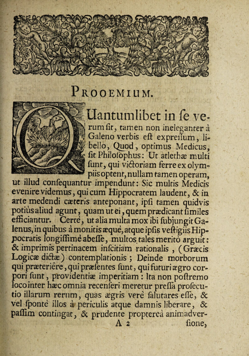 Prooemium. Hantiimlibet in fe ve¬ rum fit, tamen non ineleganter a Galeno verbis eft expreiTum, li¬ bello, Quod, optimus Medicus, Iit Philolbphus; Ut atletb* multi funt, qui vidoriam ferre ex olyra- piis optent, nullam tamen operam, ut illud confequantur impendunt: Sic multis Medicis evenire videmus, qui cum Hippocratem laudent, & in arte medendi castcris anteponant, ipfi tamen quidvis potius aliud agunt, quam ut ei, quem prodicant fimiles efficiantur. Certe, utalia multa mox ibi fubjungitGa- lenus, in quibus a monitis sque, atque ipfis veftigiis Hip¬ pocratis longiffimeabefle,-multos tales merito arguit: & imprimis pertinacem infcitiam rationalis , (Grjecis Logic® did®) contemplationis ; Deinde morborum qui prsteriere, qui pr*fentes funt, qui futuri ®gro cor¬ pori funt, providenti® imperitiam : Ita non poftremo loco inter h®c omnia recenferi meretur prefla profecu- tio illarum rerum, quas ®gris vere falutares efle, & vel Iponte illos a periculis atque damnis liberare, & paffim contingat, & prudente propterca animadver- A 2 fione,