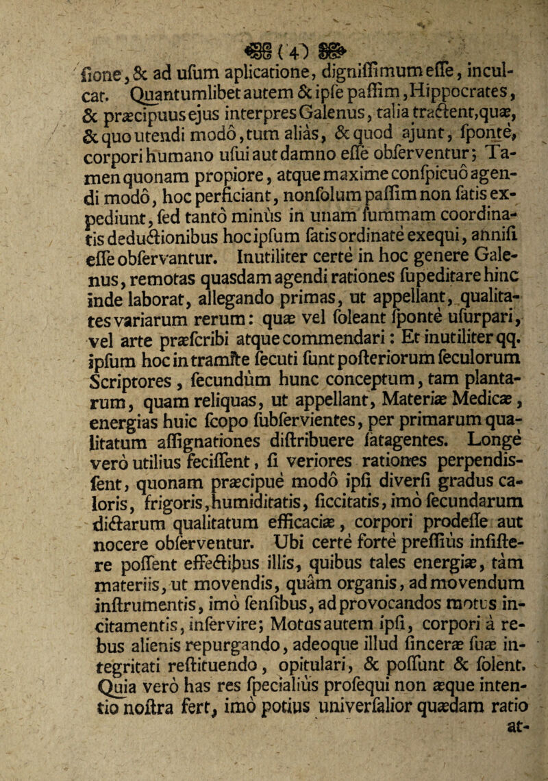 fione>8c ad ufum aplicatione, digniffi mum efle, incul- car. Quanturnlibet autem & ipfe paflim,Hippocrates, 6c prascipuusejus interpres Galenus, talia traiSent,quae, Scquoutendi modo,tum alias, &quod ajunt, fponte, corpori humano ufui aut damno efle obferventur; Ta¬ men quonam propiore, atque maxime confpicuo agen¬ di modo, hoc perficiant, nonfolura paflim non fatis ex¬ pediunt, fed tanto minus in unam furamam coordina- tisdeduftionibus hocipfum latisordinateexequi, annifi efle obfervantur. Inutiliter certe in hoc genere Gale¬ nus, remotas quasdam agendi rationes fupeditarehinc inde laborat, allegando primas, ut appellant, qualita¬ tes variarum rerum: quas vel foleant fponte ufurpari, vel arte prasfcribi atque commendari: Et inutiliter qq. ipfum hoc in tramite fecuti funt pofteriorum feculorum Scriptores, fecundum hunc conceptum, tam planta¬ rum, quam reliquas, ut appellant, Materite Medicas, energias huic fcopo fubfervientes, per primarum qua¬ litatum affignationes diftribuere latagentes. Longe vero utilius feciflent, fi veriores rationes perpendis- fent, quonam praecipue modo ipfi diverfi gradus ca¬ loris, frigoris,humiditatis, ficcitatis, imo fecundarum didarum qualitatum efficacite, corpori prodeffe aut nocere obferventur. Ubi certe forte preflius infifte- re poflent elFeftibus illis, quibus tales energias, tam materiis, ut movendis, quam organis, admovendum inflrumentis, imo fenfibus, ad provocandos motos in¬ citamentis, infervire; Motas autem ipfi, corpori a re¬ bus alienis repurgando, adeoque illud finceras fuas in¬ tegritati reftituendo, opitulari, & poflbnt & Iblent. Quia vero has res fpecialius profequi non asque inten¬ tio noftra fert, imo potius univerfalior quadam ratio at-