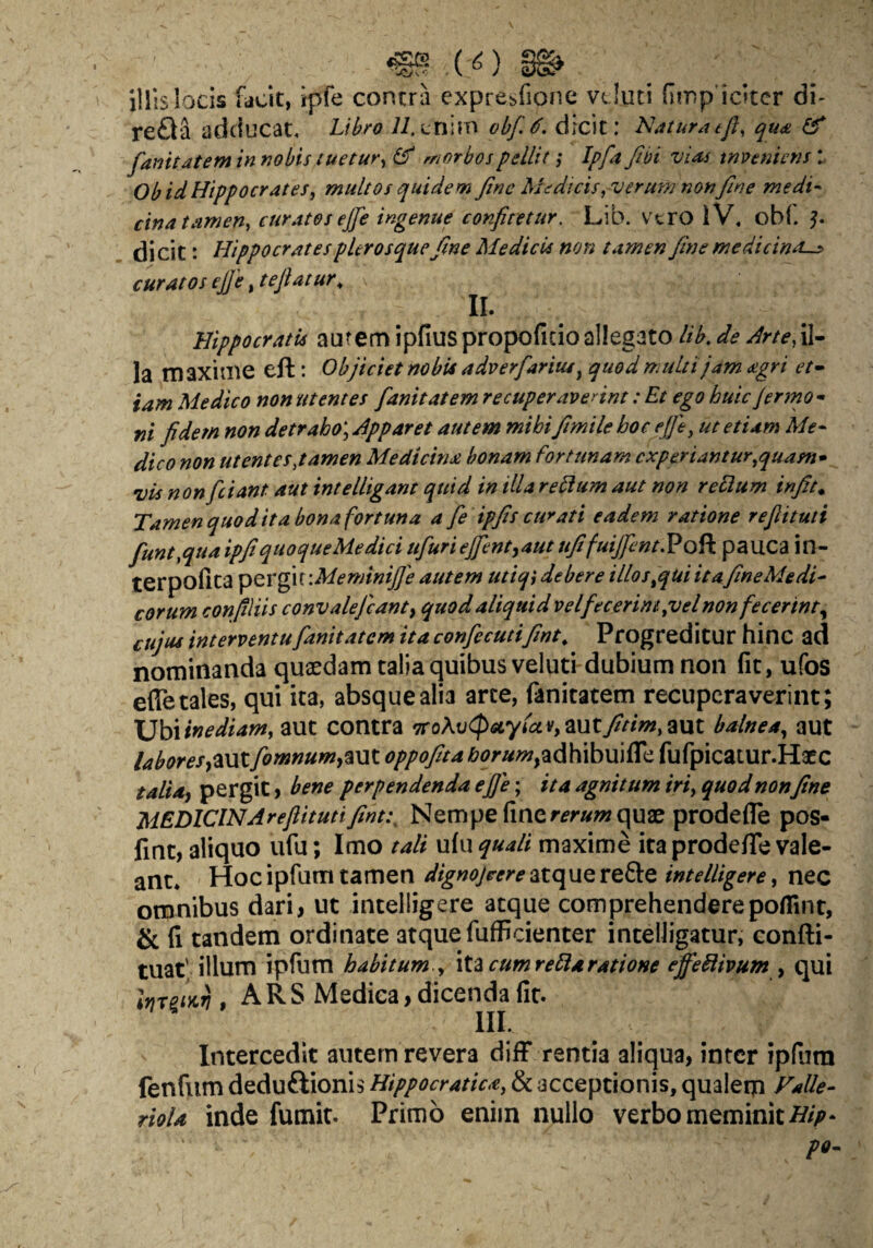 - ( ^) illis locis facit, ipfe contra expre^fionc vcluti fimp icltcr di- re£la adducat. Libro 7/.Lnirn obf.^. dicit: Naturatfl, qu(& ^ fanitdtem in nobis tuetur^ (ff morbos pellit ,* Ipfa fibi vUs tnvtnicns ObidHippocrates, multos quidem Jine Medicis,verum non fine medi^ cina tamen, curatos ejje ingenue confitetur. Lib. vtro iV, ob(, ^ di cit: Hippocrates pUr osque fine Medicis non tamen fime medicina-:» curatos ejje, teft at ur^ II. Hippocratis autem ipfiuspropoficioallegato lib,de Arte, la maxime eft: Objiciet nobU adverfarius ^ quod multi jam agri et^ tam Medico non utentes fanitatem recuperaverint: Et ego huic Jermo - fii fidem non detraho] Apparet autem mihifiimile hoc ejje, ut etiam Me¬ dico non ut entes,tamen Medicina bonam fortunam experiantur,quam^ vis non fciant aut intelligant quid in illa refium aut non refium infit^ Tamen quod ita bona fortuna a fe ipfis curati eadem ratione refiituti fiunt,quaipfiquoqueMediciufuriejfent^autufifuiJfent.Vo^ pauca in- terpofita ^QVgn:MeminiJ]'e autem utiqi debere illos,qUi itafimeMedi- eorum corifiliis convalejcanty quod aliquid vel fecerint,vel non fecerint^ cujus interventufianitatem ita confiecutifint. Progreditur hinc ad nominanda quaedam taliaquibusveluti dubium non fit, ufos efle tales, qui ita, absque alia arce, fanitatem recuperaverint; Ubiinediam, aut contra orQK\J^sLy((XVymtfitim,mt balnea, aut laboresy^xxl fomnumy%\xx. oppofiita £?f?r«w,adhibuifire fufpicaiur.Haec talidy pergit > bene perpendenda efje; ita agnitum iri, quod nonfine MEDlClNAreJlitutifint,\ Nempe fine quae prodefle pos- fint, aliquo ufu; Imo tali ufu quali maxime ita prodefle vale¬ ant. Hoc ipfum tamen dignojeere intelligerCy nec omnibus dari, ut intelligere atque comprehenderepoflTint, & fi tandem ordinate atque fufficienter intelligatur, confti- tuat' illum ipfum habitum., cum refiaratione effeflivum y qui InretKT}, A R S Medica, dicenda fit. IIL Intercedit autem revera difF rentia aliqua, inter ipfiira fenfum deduftionis Hippocratica, & acceptionis, qualeip Falle- rioU inde fumit. Primo enim nullo verbo meminit po-
