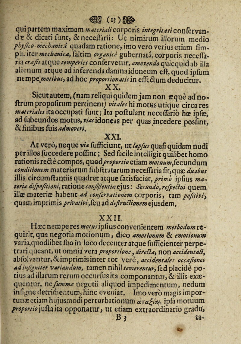 qui partem maximam corporis /«/^^^/V^z/confervan- dre & dicaci fune, &neceilani: Uc nimirum illorum medio phyfico-mechankA quadam ratione, imo vero veriusetiam fim- mechanica^ falcim organice gubernata, corporis neceffa- ria crajis atque temperies confervetur, amovendo quicquid ab illa alienum atque ad inferenda damnaidoneum eft,quod jpfum iKwpe.motUuff ad hoc proportionatism effeflum deducitur. XX. Sicut autem, (nam reliqui quidem jam non «que ad no- ftrum propofitum pertinent; hi motus utique circa res ita occupati funt; Ita poftulant neceffarib hx ipfe, adfubeundos motus, p/W idoneas per quas incedere posfint, & finibus fuis admoveri^ XXL At vero, neque vU fufficiunt, ut/^/y^/quafi quidam nudi per illos fuccedere poflinc; Sed facile intelJigit quilibet homo rationis reSe compos, qnodproportio etiam motuum,kcundum conditionem materiarum fubfiratarum neceffaria fit,quae duabus illis circumflandis quadret atque fatisfaciat,/?*/w^ ipfius ma^ terU difpofitioni, ratione conJtftemU ejus: Secundo, refpe^lui quem illae materiae ad confervationem aoxpoxv^^ tam pojitivh^ quam imprimis privative z.ddefiruBiQnemt)\xid^m^ XXII. Haec nempe res motusipfms convenientem methodum re¬ quirit, qua negotia motionum, dico amotionum & emotienum varia,quodiibet fuo in loco decenter atque fufficienter perpe¬ trari queant, ut omnia vera proportione, direEla, non accidentali, abfolvancun&imprimisincer tot \qxq, accidentales occafiones adinfigniter variandum^ tamen nihil temerentur, fed placide po¬ tius ad illarum rerum occurfus ita componantur, & illis exae¬ quentur, nefumma negotii aliquod impedimentum, nedum infigne detri(nentum, hinc eveniat* Imo vero magis impor¬ tunae edam hujusmodi perturbationum dra^icvi, ipfamotuum proportiojufiiika opponacur; ut etiam extraordinario gradu, B ^ ta-