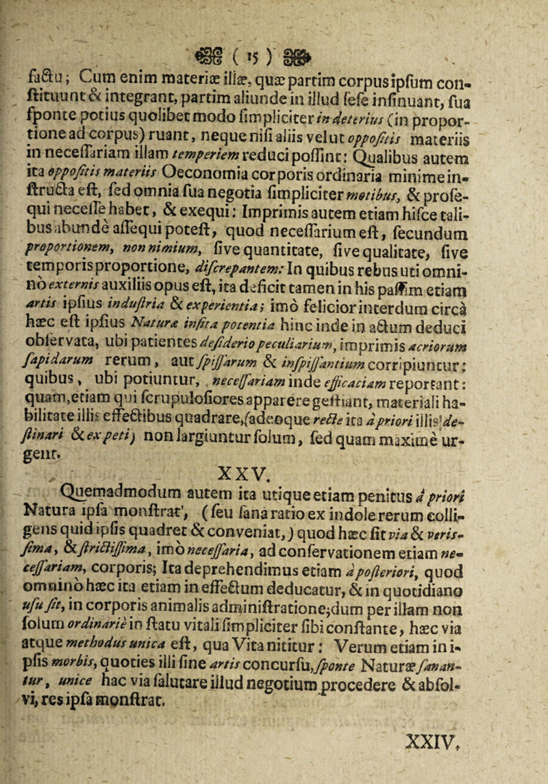 €§ (»5) feSlu; Cutn enim msteriae ilia?, quaepartim corpusipliitn con» fticuunt & integrant, partim aliunde in illud fefe infinuant, fua fponce potius quolibet modo fimpliciter/»W^/<f;'/V^/ {in propor¬ tione ad corpus) ruant, neque nifi aliis veiut o^pojltis materiis in necelTariam illamreduci pofTinc: (^alibus autem moppo/itismateriis Oeconomiacorporisordinaria minimein- ftru6laeft, fed omnia Tua negotia fiwpllcltQv m^ti^usj &profe- qui neceffe habet, & exequi ♦ Imprimis autem etiam hifce tali¬ bus abimdeaflequipoteft, quod neceflariumeft > iecundum pTdportiommy non nimium, five quantitate, fi ve qualitate, five temporis proportione, difcrepantemtln quibus rebus uti omni¬ no externis auxiliis opus eft, ita deficit tamen in his palfim etiam artis ipfius induflria ^experientia', imo fcIiciorinterdumcirca ha?c eft ipfius Natura inpta potentia hinc inde in a6lom deduci obfervata, ubi defideriopeculiarium^ imprimis acriorum fapidarum rerum, fpijfarum ^ infpijfantiumCQTt\pi\li\tUtl quibus, ubi potiuntur, neceffariam inde effcadam reportant: quam,etiam qui fcrupulofiores apparere geftiant, materiali ha¬ bilitate iliis eff^ibus quadrare,{adeGque reBe ica dpriori fiinari &(.expetij non largiuntur fblum, fed quam maxime ur¬ gear. XXV, Quemadmodum autem ica utique etiam penitus Natura ipfa monftrat*, (leu lana ratio ex indole rerum colli¬ gens quid ipfis quadret & conveniat,) quod hxc fit via & veris-- Jima, ^firiBijftma, 'imonecejfaria, ad confervacionem etiam cejfariam, corporis; Ita deprehendimus etiam dpofleriori, quod omnino haec ica etiam in effeQum deducatur, & in quotidiano ufujit, in corporis animalis adminiftratione^dum per illam non foium ordinarieivs ftacu vitalihmpliciter fibiconflante, haec via atque methodus unica eft, qua Vita nititur: Verum etiam in i- pfis morbis, quoties illi fine artis coucutfxx,/ponte Naturaefanan* tur ^ unice hacvialalucarejlludnegocimnproccdere&abfol- vi, res ipfa tnpnftrat. XXIV,