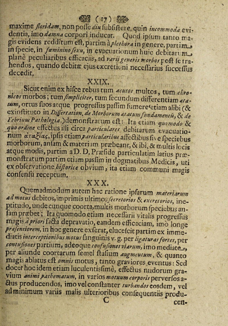 roaxime floridam^ non po(fediu fubfiftere, quin mcomwoda evi¬ dentia, imocorpori inducar. Quod ipium tanto ma¬ gis eviikns redditum eft, partim Ipkthora in genere, partim_, in fpecie,in fscminmofexu, in evacuationum huic debitarum., plane peculiaribus ^fficacjiS)Sd patii^ef/eris fnoriufvofi ie tra¬ hendos, quando debitae, ejus excretioni neceflarius fuccefliis decedit. XXIX. ^ Sicut enim ex hi/ce rebus tum acutos multos, tum chro- meos morbos; t\xm fimpliciter, tum fecundum diiFerentiam ata- tum, ortus fuos aeque progreffus paflim fumere‘etiam alibi (Se exiniticuto m Differtation. de Morborum atatumfundamemu, & de MriumPathologia,)<\zmorffitzxvLme,&.-. Ita etiam quomodo quoordwe ciTcaparticulares debitarum evacuatio, num , ipfis etiam particularibus affeaibus fiv e fpeciebus morborum, anfam & materiam praebeant, & ibi, & multis locis atque modis, partim aD. D.Praefide particulatim latius prte- monftratum partim etiam pasfim in dogmatibus Medicis uti exobfervationeobvium, ita etiam communi macis conienfu receptum, ° XXX. Quemadmodum autem hac ratione ipfarum materiarum admotus debitos,imprimis Xlkmoxifecretories & excretorios, ine- ptitudo, unde cunque coorta,multis morborum fpeciebus an¬ fam praebet; Ita quomodo etiam neceflarii vitalis progrefllis magis fjQa depravatio, eandem efficaciam, imb iono-e prafemiorem, in hoc genere exferat, elucefcit partim ex imme¬ diatis interceptionibus motus failguinis v. g. per ligaturas fortes, per tontufiones partium, adeoque confujiones viarum, imo mediatL, per aliunde coortarum femel ftafium augmentum, 8c quanto magis ablatus eft omnis motus, tanto graviores eventus: Sed docet hoc idem etiam luculentisfime, effeaus nudorum gra¬ vium animi pathematum, in varios perverfosa- aus producendos, iroovelconftanter turbandoseo%^em, vel ad minimum variis malis ulterioribus conlequentiis produ—