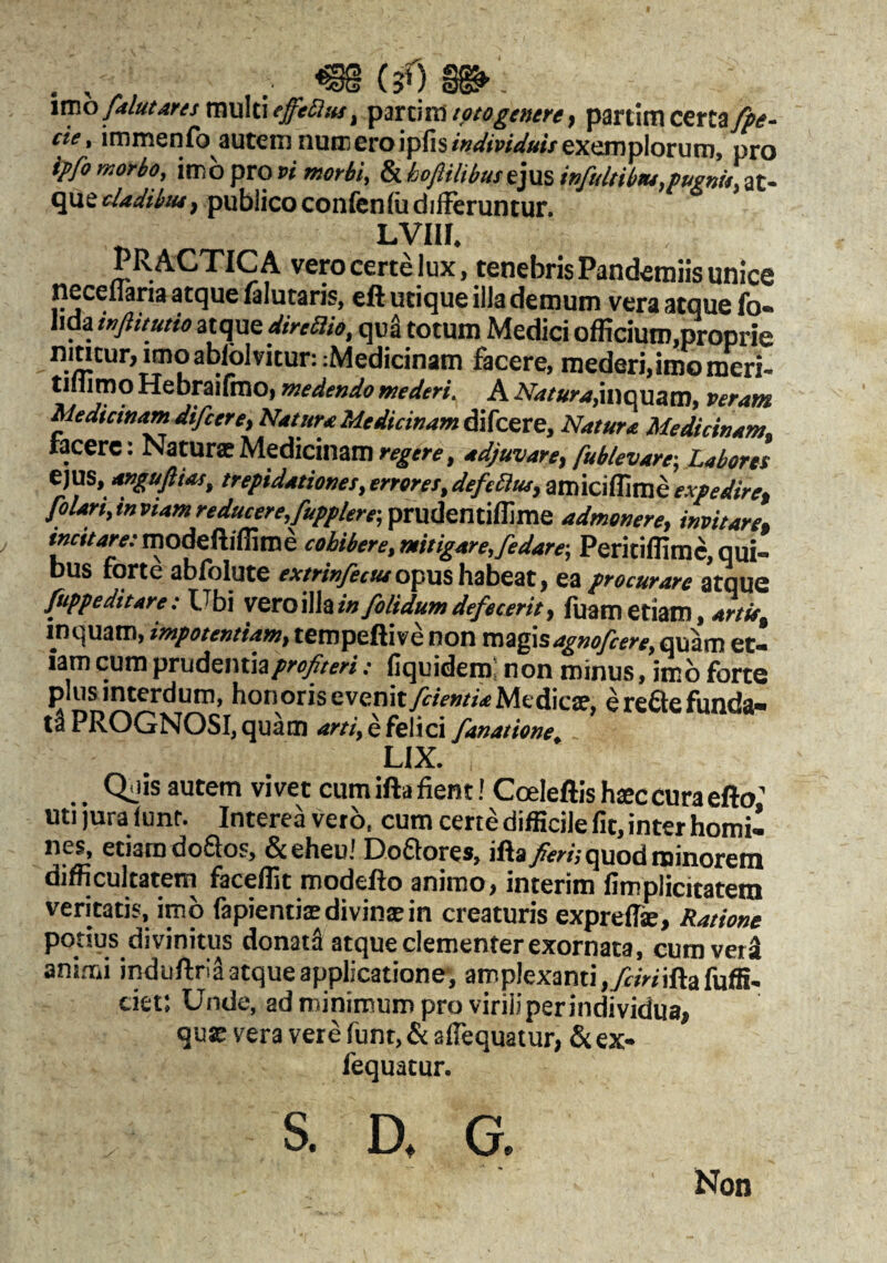 . (3O m’. itno/dlutdnsmukiffeSus, psnm eptogenere, partim certay^<f- eie, inimenfb autem numeroipfis/WwVw*'/exemplorum, pro ip/o morbo, imb pro vi morbi, & hofiilibustyas, infultibiu,fugnU, at¬ que publico confenIudilFeruntur. LVIII. PRACTICA vero certe lux, tenebris Pandemiis unice necellaria atque filutaris, eft utique illa demum vera atque fo- lida inftitutio atque direSio, qug totum Medici officium,proprie nincur,raoablolvitur::Medicinam facere, mederi, imo meri- tillimq Hebmifmo, medendo mederi. A inquam, veram Medictnamdifceret Natura Aledicinamdi[ce,xs, Natura Medicinam, tacere: Natur® Medicinam regere, adjuvare, fublevare-, Labores ejus, anguftiat, trepidationes, errores, defeSlus, amiciffime expedire, folarf,invtamreducere,/upplere-,pmimtiffms admonere, invitare, »»«/4wmodeftiffime cobibere,mitigare,fedare-, Peritiffime,qui¬ bus forte abfolute opus habeat, ea procurare atque fuppeditare: Ubi V&toWhtin/olidum defecerit, Aiam etiam, artit inquam, impotentiam, tempeftive non xa%g\sagnofcere, quam et¬ iam cum prudentia.• fiquidero; non minus, imb forte plus interdum, honorisevenityc/V»//>Medie®, ereflefonda- PROGNOSI, quam arti, e felici fanatione, LIX. Qais autem vivet cum ifta Aent! Coelefiis hffic cura efto’ utijura funf. Interea verb, cum certe difficile At, inter homi¬ nes, etiam doflos, &eheu! Doflores, ifta/m,-quod minorem difficultatem faceffit modefto animo, interim Amplicitatem veritatis, imb fapienti®divin®in creaturis expreffi®. Ratione potius divinitus donatS atque clementer exornata, cum veri animi induftria atque applicatione-, amplexanti ,7f/Vnfta fuffi- ciet: Unde, ad minimum pro viriliper individua, que vera vere funt, & aflequatur, & ex- fequatur. S. G, Non