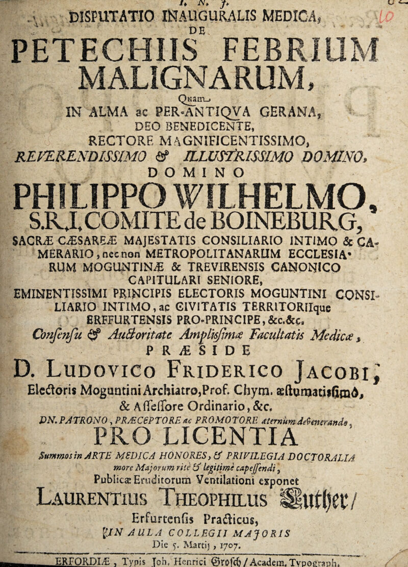 DISPUTATIO INAUGURA.LIS MEDICA, .A'.-' ' 1 de. : PETECHIIS MALIGNARUM, QKaiTL^ IN ALMA ac PER-ANTIQVA GERANA, DEO BENEDICENTE, RECTORE MAGNIFICENTISSIMO, REVERENDISSIMO & ILLUSTRISSIMO DOMINO> DOMINO PHILIPPO WUHELMO, S.RXCOMITEde BOINEBURG, SACRAE OESAREiE MAJESTATIS CONSILIARIO INTIMO & CA¬ MERARIO, nec non METROPOLITANARUM ECCLESIA* RUM MOGUNTJN# & TREVIRENSIS CANONICO CAPITULARI SENIORE, EMINENTISSIMI PRINCIPIS ELECTORIS MOGUNTINI CONSI¬ LIARIO INTIMO,ac CIVITATIS TERRITORlIquc BRFFURTENSIS PRO^PRINCIPE, &c.&c, Conjhifu & AuBoritate Amplk/ima Facultatis Medica, | PRjESIDI D. Ludovico Friderico JacobiJ Eledoris Moguntini Archiatro,Prof. Chym. «ftumatiiGmA, & A flefifore Ordinario, Sic, DN. PATRONO, PR/EC6PT0RE ac PROMOTORE sternum defenerande i PRO LICENTIA Summos in ARTE MEDICA HONORES, & PRIVILEGIA DOCTORALIA more Majorum rite IS legitime capeffendi, Publica: Eruditorum Ventilationi exponet Laurentius Theophilus «luffyec / Erfurtenfis Pradicus, pN AULA COLLEGII MAJORIS Die 5, Marti) , 1707, t I- ni 1 ■ mu- nr ^nrtnrn nr nwiin. n , , , T,«- .. „ n- _ _ _ . _ - ERFORDIA: , Typis Toh, Henrici ©rofdj / Academ. Tvpoerauh.