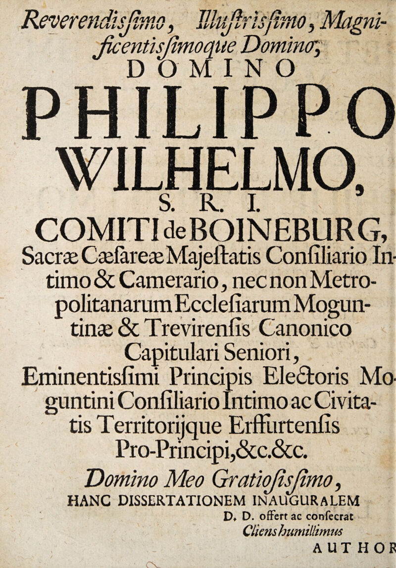 Reverendisjhno, Jllujlrisfimo, Magni- Jkentisjtmoaue Domina, DOMINO WILHELMO, S R I COMITI deBOINEBURG, Sacrae CaefareaeMajeftatis Confiliario In¬ timo & Camerario , nec non Metro¬ politanarum Ecclefiarum Mogun- tinse & Trevirenfis Canonico Capitulari Seniori, Eminentisfimi Principis Elefitoris Mo- guntini Confiliario Intimo ac Civita¬ tis Territorijque Erffurtenfis Pro-Principi,&c.&c. Domino Meo Gratiojisjimo, HANC DISSERTATIONEM INAUGURALEM D* D. offert ac confecrat Cliens humillimus