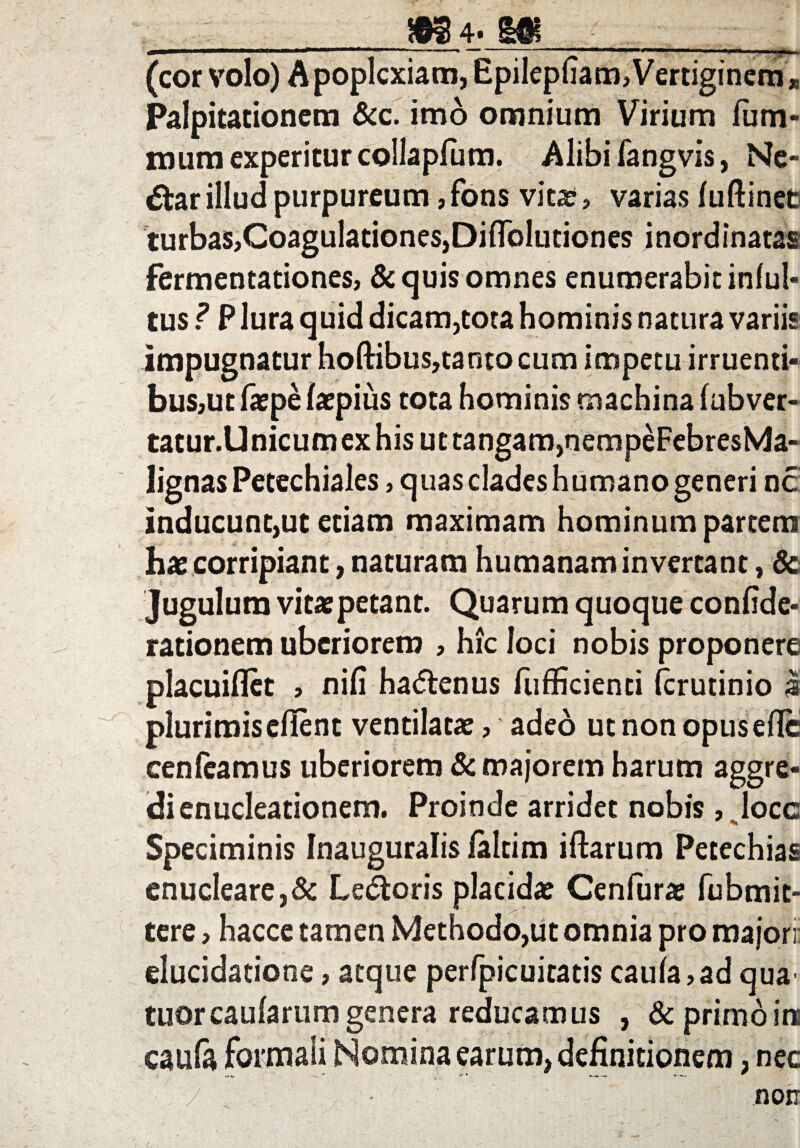 (cor volo) Apoplexiam, Epilepfiam,Vertiginem* Palpitationem &c. imo omnium Virium lum¬ inum experitur collapfum. Alibi fangvis, Ne¬ ctar illud purpureum, fons vita», varias luftinet turbas,Coagulationes,Diflolutiones inordinatas fermentationes, & quis omnes enumerabit infui- tus ? P lura quid dicam,tota hominis natura variis impugnatur hoftibus,tanto cum impetu irruenti¬ bus,ut fiepe latpius tota hominis machina fubver- tatur.Unicum ex his ut tangam,nempeFebresMa- lignas Petechiales, quas clades humano generi nc inducunt,ut etiam maximam hominum partem hae corripiant, naturam humanam invertant, & Jugulum vitae petant. Quarum quoque confide- rationem uberiorem , hic loci nobis proponere placuiflet , nili hadtenus fufficienti ferutinio $ plurimis ellent ventilata:, adeo ut non opuseflc cen(eamus uberiorem & majorem harum aggre¬ di enucleationem. Proinde arridet nobis , Jocc Speciminis Inauguralis laltim iftarum Petechias enucleare,& Leporis placida: Cenfara: fubmit- tere, hacce tamen Methodo,ut omnia pro majori: elucidatione, atque perfpicuitatis cauia,ad qua' tuor caularum genera reducamus , & primo in caufo formali Nomina earum, definitionem, nec non