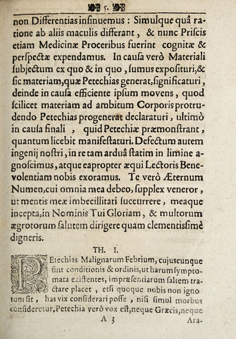 ms-m non Differentiasinfinuerous: Simulqueaua ra¬ tione ab aliis maculis differant, & nunc Prifcis etiam Medicinas Proceribus fuerint cognitas & perlpedlas expendamus. In caufa vero Materiali lubjedtum ex quo & in quo , fumus expolituri,8c fic materiam,quae Petechias generat,fignificaturi, deinde in caufa efficiente ipfum movens, quod fcilicet materiam ad ambitum Corporis protru¬ dendo Petechias progenerat declaraturi, ultimo in caufa finali , quid Petechias prasmonftrant, quantum licebit manifeflaturi. Defedtum autem ingenij noflri, in re tam ardua ftatim in limine a- gnofcimus, atque eapropter asqui Ledoris Bene¬ volentiam nobis exoramus. Te vero Sternum Numen,cui omnia mea debeo, fupplex veneror, ut mentis meas imbecillitati fuccurrere, meaque incepta,in Nominis Tui Gloriam, & multorum asgrocorum falutem dirigerequam clementisfim^ digneris. _ TH. I. Etechias Malignarum Febrium, cujuscunque ^{1 foiPJl Ent conditionis & ordinis,ut harumfympto- mw&m'.8^ mata e Ai flentes, imprsfenciarum faltem tra. V dare placet , etfi quoque nobis non igno tum fit, has vix confiderari poffe , nifi finiul morbus coniideretur.Petechia vero vox eft,neque Graecis,neque A 3 Ara-