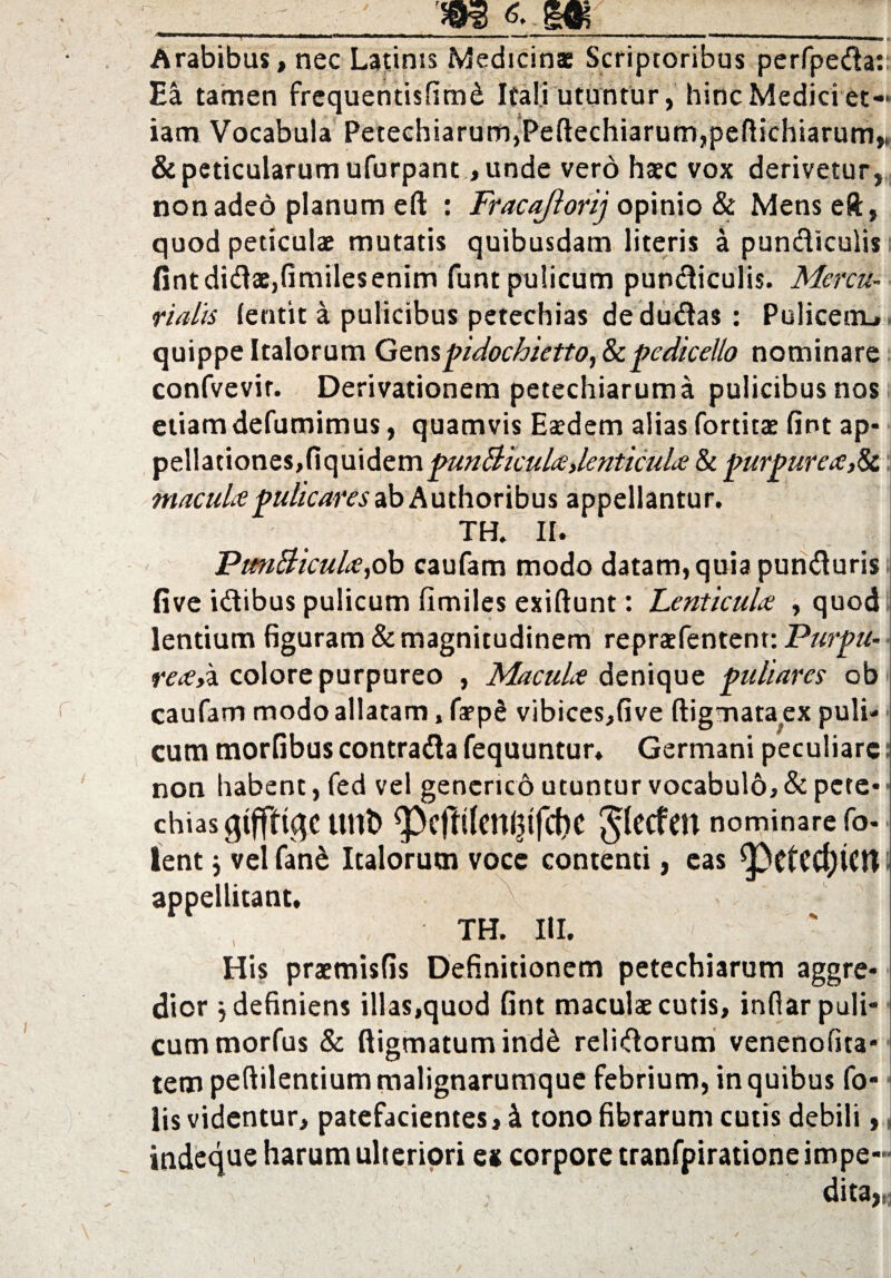 6..M / Arabibus, nec Latinis Medicinae Scriptoribus perfpeda:; Ea tamen frequentisfimd Itali utuntur, hinc Medici et¬ iam Vocabula Petechiarum,*Peftechiarum,peftichiarum,. &peticularumufurpant ,unde vero haec vox derivetur, non adeo planum eft : Fracajlorij opinio & Mens eft, quod peticulae mutatis quibusdam literis a pundiculis fintdidae,fimilesenim funt pulicum pundiculis. Mercu¬ rialis lentit a pulicibus petechias dedu&as : Policeiru quippe Italorum Genspidochietto,&c pedicello nominare confvevir. Derivationem petechiarum a pulicibus nos etiam defumimus, quamvis Eaedem alias fortitae fint ap¬ pellationes,fiquidem punBicula,lenticula & purpurea,& macula pulicaresabAuthoribus appellantur. TH. II. PunBicula,ob caufam modo datam, quia punduris five idibus pulicum flmiles exiftunt: Lenticula , quod lentium figuram & magnitudinem repraefentent: Purpu¬ rea>,a colore purpureo , Macula denique puliares ob caufam modo allatam, faepS vibices,five ftigmata^ex puli¬ cum morfibus contrada fequuntur. Germani peculiare: non habent, fed vel genericd utuntur vocabulo, & pete chias gtffftqc unb Jlecfen nominare fo lent j velfan& Italorum vocc contenti, eas ^)ctcd)lCrt- appellitant. TH. III. His praemisfis Definitionem petechiarum aggre dior i definiens illas,quod fint maculae cutis, infiarpuli cummorfus & digmatum indd relidorum venenofita tem peftilentiummalignarumque febrium, in quibus fo lis videntur, patefacientes, i tono fibrarum cutis debili,, indeque harum ulteriori es corpore tranfpiratione impe¬ dita »1 Pi