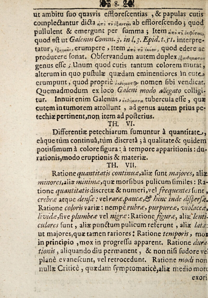 ur»w.i MWHWI II I I——■»■——» 1 L, \m ■ -■>« ■ 1 ■ —■ ' ■■ ■■■ '■«■ * n'11 ■**’ 1 1 ■■ »■■'■*— ut ambitu fuo quasvis efBorefcentias , & papulas cutis complebantur diba cirro rv ab efflorefcendoj quod pullulent & emergunt per fumma j Item dwUs quod frftut Galenus Conim.y, in Epid, t.fi, interpre¬ tatur , > erumpere ♦ Item ^Vo tS e*> quod edere ac producere fonat* Ohfervandum autem duplex genus effe ; Unum quod cutis tantum colorem mutat, alterum in quo pu&ulae quaedam eminentiores incute^ erumpunt, quod proprie nomen libi vendicar. Quemadmodum ex loco Galerii modo allegato colligi¬ tur. Innuit enim Galenus, tubercula effe , quae cutem in tumorem attollunt , ad genus autem prius pe- techiae pertinent,non item ad pofterius. TR VI. Differentiae petechiarum fumuntur I quantitate», eaque tum continuatum discreti $aqualitate& quidem potisfimuml colore figura: k tempore apparitionis: du- rationis,modo eruptionis & materiae. TH. VII. Ratione quantitatis continua,aliae funt majores, aliae minores, a 1 i ac minima, q u ae morlibus pulicum fi miles: Ra¬ tione quantitatisdiscretae & numeri,vt\ frequentes funt, crebra atque denfa: vel rara,pauca,&hinc inde difjerjk* Ratione coloris variae: nempe rubra,purpurea, 'violacea, livida, fac plumbea vel nigra: Rzixoncfgura, aliaelenti¬ culares funt, aliae punbum pulicum referunt , aliae lata: ut majores,quae tamen rariores t Ratione temporis, mos in principio ,mox in progreffu apparent. Ratione dura tionis, aliquando diu permanent, & nonnifi fudore vei plan£ evanefeunt, vel retrocedunt. Ratione modi non nullae Critice , quaedam fymptomatic^aliac medio mote exori