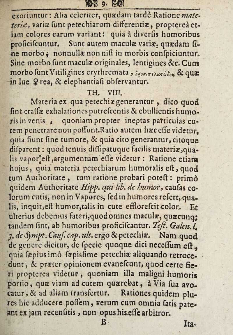 I m IMI» »111111 K«r*WWWtiH)ii ■ 1 ■ ■ . 1 »mm» ■ ■■» 11 »■—m exoriuntur: Aiia celeriter, quadam tarde.Ration e mate- Uria, varia funt petechiarum differentia, proptere^et¬ iam colores earum variant: quia 4 divertis humoribus proficifcumur. Sunt autem maculae variae, quaedam fi¬ ne morbo $ nonnullae non nifi in morbis confpiciuntur» Sine morbo funt maculae originales, lentigines &c. Cum morbo funt Vitiligines erythremata, & quae ~in lue $ rea, & elephantiafi obfervantur, TH. vur. Materia es qua petechiaegenerantur , dico quod fint craffae exhalationesputrefcentis & ebullientis humo¬ ris in venis , quoniam propter ineptas paTticulas cu¬ tem penetrare non poffunt.Ratio autem haeceffc videtur, quia fiunt fine tumore, & quia cito generantur,citoque difparent; quod tenuis diffipatuque facilis materiae,qua- lis vapor^eft,argumentum eflfe videtur : Ratione etiam hujus, quia materia petechiarum humoralis eft,quod tum Authoritate , tum ratione probari poteft : primo quidem Authoritate Hipp. qui lib. de humor, caufas co* lorum cutis, non in Vapores, fed in humores refert,-qua¬ lis, inquit,eft humor,talis in cute effiorefcit eoior. Et ulterius debemus fateri,quod omnes macular, quaecunq; tandem fint, ab humoribus proficifcantur. 'Tejl. Qalen.4 de Sympt, Cauf- cap. ult. ergo & petechiae. Nam quod de genere dicitur, de fpecie quoque dici neceflfum eft, quia fae piu-s imo farpisfime petechiae aliquando retroce¬ dunt, & prster opinionem evanefcunt, quod certe fie¬ ri propterea videtur , quoniam illa maligni humoris portio, quae viam ad cutem quaerebat , 4 Via fua avo¬ catur, & ad aliam transfertur. Rationes quidem plu- res hic adducere poffem, verum cum omnia fatis pate¬ ant ex jam recenfitis, non opus his eflfe arbitror. B Ita-