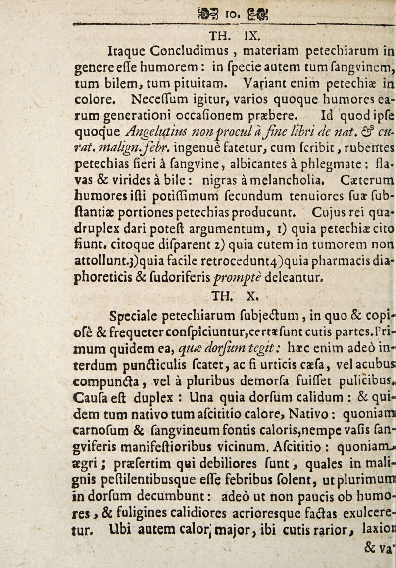 Itaque Concludimus, materiam petechiarum in genere e(Ie humorem: in fpecie autem tum fangvinem, tum bilem, tum pituitam. Variant enim petechiae in colore. Neceflum igitur, varios quoque humores ea¬ rum generationi occafionem praebere. Id quod ipfe quoq’ue Angelicius non procul a fine libri de nat. <Sf cu¬ rat. malign.fiehr. ingenue fatetur, cum fcribit, rubentes petechias fieri a fangvine, albicantes a phlegmate: fla¬ vas & virides a bile: nigras a melancholia, Caeterum humores ifti potiflimum fecundum tenuiores fuaefub- ftantiae portiones petechias producunt. Cujus rei qua¬ druplex dari poteft argumentum, i) quia petechiae cito fiunt, citoque difparent 2) quia cutem in tumorem non attolIunt.3)quia facile retrocedunt4)quia pharmacis dia¬ phoreticis & fudoriferis prompte deleantur. TH, X. Speciale petechiarum fubje&um, in quo 8c copi* of& & frequeterconfpiciuntur,certatfunt cutis partes,Pri¬ mum quidem ea, quadorjum tegit: haec enim adeo in¬ terdum pun&iculis fcatet, ac fi urticis caefa, vel acubus compun&a, vel a pluribus demorfa fui flet pulicibus* Caufa eft duplex : Una quia dorfum calidum : & qui¬ dem tum nativo tum afcititio calore. Nativo: quoniam carnofum & fangvineum fontis caloris,nempe vafis fan- gviferis manifeflioribus vicinum. Afcititio : quoniam* aegri; praefertim qui debiliores funt, quales in mali¬ gnis peftilentibusque eflq febribus folent, ut plurimum in dorfum decumbunt: adeo ut non paucis ob humo¬ res >& fuligines calidiores acrioresque fadas exulcere¬ tur. Ubi autem calor'major, ibi cutis rarior, laxios a '■ r & va’