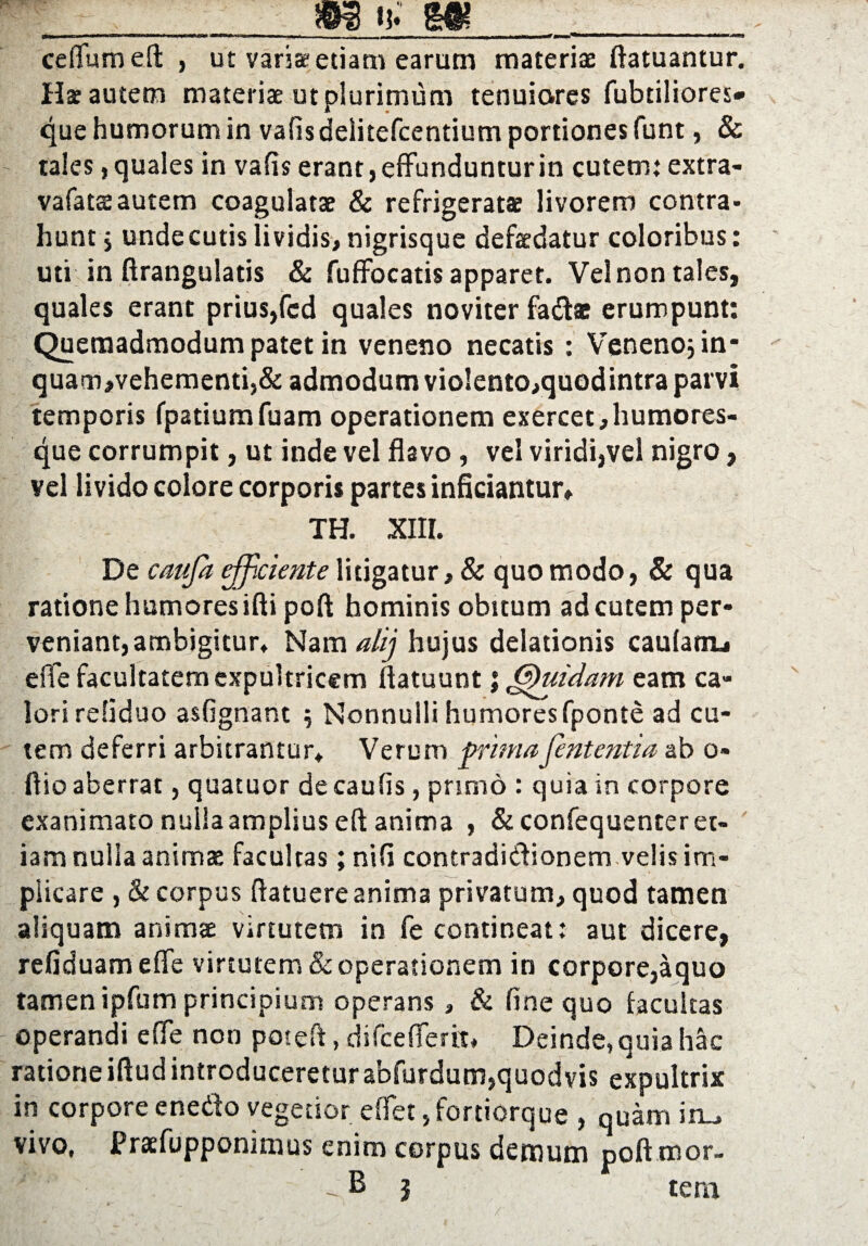 > m ij; m . , ,, , »„■» I 11 MU i — nwg ceflfum efl: , ut varia-etiam earum materiae ftatuantur. Ha autem materiae ut plurimum tenuiores fubtiliores- que humorum in vafisdelitefcentium portiones funt, & tales,quales in vafis erant, effunduntur in cutem; extra- vafatsautem coagulatae & refrigeratae livorem contra¬ hunt j unde cutis lividis, nigrisque defaedatur coloribus; uti in ftrangulatis & fuffocatis apparet. Vel non tales, quales erant prius,fcd quales noviter fadas erumpunt; Quemadmodum patet in veneno necatis : Veneno; in* quam,vehementi,& admodum vio!ento,quodintra parvi temporis fpatiumfuam operationem exercet,humores¬ que corrumpit, ut inde vel flavo , vel viridi,vel nigro, vel livido colore corporis partes inficiantur» TH. XIII. De caufa efficiente litigatur, & quo modo, & qua ratione humores ifti poft hominis obitum ad cutem per¬ veniant, ambigitur* Nam alij hujus delationis cautam^ effe facultatem expultricem flatuunt j Chiidam eam ca¬ lori refiduo asfignant ; Nonnulli humores fponte ad cu¬ tem deferri arbitrantur* Verum primafententia ab o- ftio aberrat, quatuor de caulis, primo : quia in corpore exanimato nuiiaamplius efl anima , & confequenteret¬ iam nulla animae facultas; ni fi contradictionem velis im¬ plicare , & corpus ftatuere anima privatum, quod tamen aliquam animae virtutem in fe contineat; aut dicere, refiduamefle virtutem & operationem in corpore,aquo tamen ipfum principium operans, & fine quo facultas operandi effe non poteft, difcefiertt* Deinde, quia hac ratione iftud introducereturabfurdum,quodvis expultrix in corpore enedo vegetior e flet, fortiorque , quam im, vivo, Praefopponimus enim corpus demum pcft mor- -B 3 tera