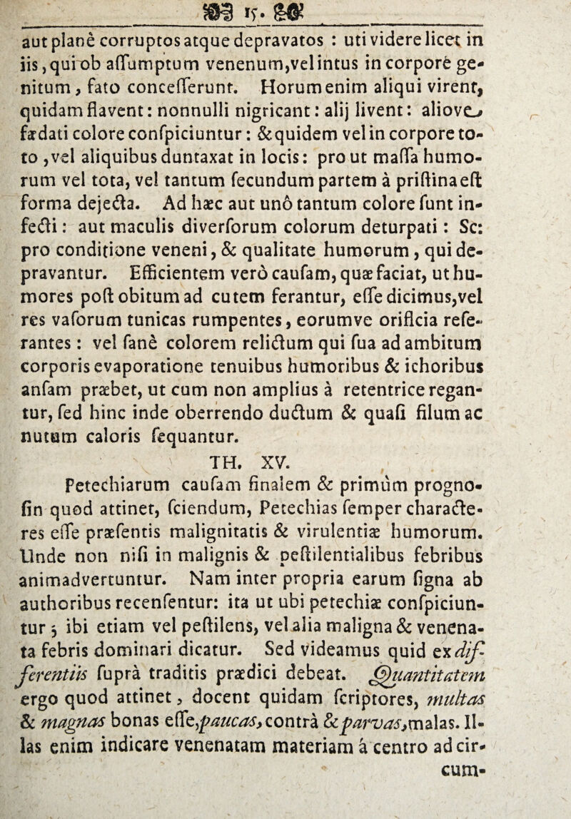 m v-m - - --- ■ ■---'■«■.«■***»>'■■■ »'> ■ ■ . rr«.— aut plane corruptos atque depravatos : uti videre licet in iis,qurob aflumptunr» venenum,vel intus incorporfe ge¬ nitum , fato concefferunt. Horum enim aliqui virenf, quidam flavent: nonnulli nigricant: alij livent: aliovc-» fadati colore confpiciuntur: &quidcm vel in corpore to¬ to ,vel aliquibusduntaxat in locis: prout mafla humo¬ rum vel tota, ve! tantum fecundum partem a priftinaefl: forma dejeda. Ad haec aut un6 tantum colore funt in- fedi: aut maculis diverforum colorum deturpati: Sc: pro conditione veneni, & qualitate humorum, qui de¬ pravantur. Efficientem vero caufam, quae faciat, ut hu¬ mores poft obitum ad cutem ferantur, efle dicimus,vel res vaforum tunicas rumpentes, eorumve orificia refe- rantes: vel fane colorem relidum qui fua ad ambitum corporis evaporatione tenuibus humoribus & ichoribus anfam praebet, ut cum non amplius a retentrice regan¬ tur, fed hinc inde oberrendo dudum & quali filum ac nutum caloris fequantur. . \ TH. XV. Petechiarum caufam finalem & primum progno- fin quod attinet, fciendum, Petechias femper charade* res efie praefentis malignitatis & virulentiae humorum. Unde non nili in malignis & pcfiilentialibus febribus animadvertuntur. Nam inter propria earum ligna ab authoribus recenfentur: ita ut ubi petechiae confpiciun¬ tur ibi etiam vel peftilens, vel alia maligna & venena¬ ta febris dominari dicatur. Sed videamus quid txdif¬ ferentiis fupra traditis praedici debeat. Quantitatem ergo quod attinet, docent quidam fcriptores, multas & magnas bonas effi^paucas,contra parvas,malas. Il¬ las enim indicare venenatam materiam a centro adcir- I' ' ‘ . ' * cum-