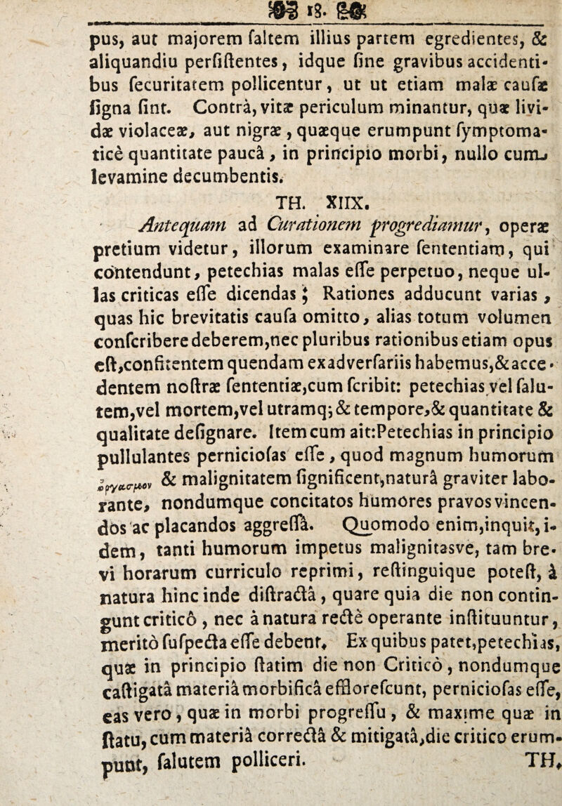 ■» ———— ■ -- - - -■'—*.- ~ pus, aut majorem faltem illius partem egredientes, & aliquandiu perfiftentes, idque fine gravibus accidenti¬ bus fecuritatem pollicentur, ut ut etiam malae caufs figna fint. Contra, vitat periculum minantur, quae livi¬ dae violaceae, aut nigrae, quaeque erumpunt fymptoma* tice quantitate pauca, in principio morbi, nullo cunu levamine decumbentis. TH. XIIX. Antequam ad Curationem progrediamur, operae pretium videtur, illorum examinare fententiam, qui contendunt, petechias malas efle perpetuo, neque ul¬ las criticas e(Te dicendas £ Rationes adducunt varias, quas hic brevitatis caufa omitto, alias totum volumen confcribere deberem,nec pluribus rationibus etiam opus eft>confkentem quendam exadverfariis habemus,&acce • dentem notlrae fententiae,cum feribit: petechias vel falu- tem,vel mortem,vel utramq;&tempore,& quantitate & qualitate defignare. Item cum ait:Petechias in principio pullulantes perniciofas effe, quod magnum humorum = ^ & malignitatem fignificent,natura graviter labo¬ rante, nondumque concitatos humores pravos vincen¬ dos ac placandos aggreflft. Quomodo enim,inquit, i- dem, tanti humorum impetus malignitasve, tam bre¬ vi horarum curriculo reprimi, reftinguique poteft, i natura hinc inde diftradta, quare quia die non contin¬ gunt critico, nec a natura redte operante inftituuntur, meritd fufpedtae fle debent. Ex quibus patet,petechias, quae in principio ftatim die non Critico, nondumque caftigata materia morbificaefflorefcunt, perniciofas e (Te, eas vero, quae in morbi progreflu, & maxime qua in (latu, cum materi^ corredlS & mitigata,die critico erum¬ punt, falutem polliceri. TH,