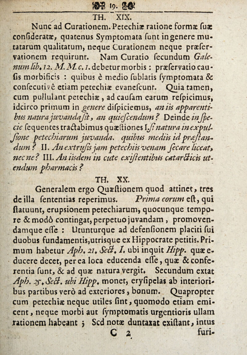 m «9. TH. XIX. Nunc ad Curationem. Petechiae ratione formae fuae confideratae, quatenus Symptomata funt in genere mu¬ tatarum qualitatum, neque Curationem neque praefer- vationem requirunr. Nam Curatio fecundum Gale¬ num lib, 12. M. M. c. i. debetur morbis: praefer vatio cau¬ lis morbificis : quibus £ medio fublatis fymptomata & confecutive etiam petechiae evancfcunr. Quia tamen, cum pullulant petechiae, ad caufam earum refpicimus, idcirco primum in genere difpiciemus, antis apparenti- bus naurajuvandajit, an quiefcendum? Deinde infje- cie fequentes tra&abimus quae Iliones \Jinatura inexpul- JJone petechiarum juvanda, quibus mediis id puejlan- dum? II, An extrufis jampete chiis venam Jecare liceat, necne? III. Au iisdem in cute exiflentibus catarBicis ut¬ endum pharmacis ? TH. XX. Generalem ergo Quaeftionem quod attinet# tres de illa fententias reperimus. Prima eorum eft, qui ftatuunt, erupsionem petechiarum, quocunque tempo¬ re & modd contingat, perpetuo juvandam , promoven- damque effe : Utunturque ad defenfionem placiti fui duobus fundamentis,utrisque ex Hippocrate petitis. Pri¬ mum habetur Aph, 21, SeB, I, ubi inquit Hipp. quae e- ducere decet, per ea loca educenda efle, quae & confe¬ rentia funt, & ad quae natura vergit. Secundum extat Aph. 2f, SeB, ubi Hipp, monet, eryfipclas ab interiori¬ bus partibus vero ad exteriores, bonum. Quapropter cum petechiae neque utiles fint, quomodo etiam emi- cent, neque morbi aut fymptomatis urgentioris ullam rationem habeant $ Sed notae duntaxat exiftant# intus C a furi-