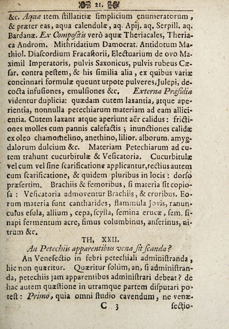 - _m «. m j &c. Aqua nem. ftillatiti® firoplicium enumeratorum , & praeter eas, aqua calenduls, aq- Apij. aq* Serpill* aq. Bardanee. Ex Compqfhis vero aquae Thcriacales, Theria- ca Androm, Mithridatium Damocrat. Antidotum Ma- thiol. Diafcordium Fracaftorii, Eleduarium de ovo Ma¬ ximi! Imperatoris, pulvis Saxonicus, pulvis rubeus Cx- far* contra peftem, & his fimilia alia , ex quibus variae concinnari formulae queunt utpote pulveres,Julepi, de- coda infufiones, emulfioncs &c* Externa Prqjidia videntur duplicia: quaedam cutem laxantia, atque ape¬ rientia, nonnulla petechiarum materiam ad eam allici¬ entia. Cutem laxant atque aperiunt aer calidus: fridi- ones molles eum pannis calefadis 5 inundiones calidae ex oleo chamoitielino, anethino, lilior. alborum, amyg¬ dalorum dulcium &c. Materiam Petechiarum ad cu¬ tem trahunt cucurbitulae & Veficatoria* Cucurbitulae vel cum vel fine fcarificatione applicantur,redius autem cum fcarificatione, & quidem pluribus in locis: dorfo praeferri m. Brachiis & femoribus, fi materia fitcopio- fa : Veficatoria admoventur Brachiis, & cruribus. Eo¬ rum materia funt cantharides, flammula Jovis, ranun¬ culus efula, allium , cepa,fcylla, femina erucae, fem. fi- napi fermentum acre, fimus columbinus, anferinus, ni¬ trum &c* k ' TH, XXII. An Petechiis apparentibus 'vena Jit fcanda ? An Venefedio in febri petechiali adminiftranda , hic non quaeritur. Quaeritur foliim, an, fi adminiftran¬ da, petechiis jam apparentibus adminiftrari debeat? de hac autem quxftione in utramque partem difputari po* teft: Primo, quia omni ftudio cavendum, ne vena:- ? C „ 3 fe<^io«