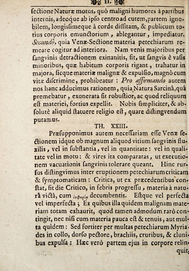 fedioneNaturs motus, quo maligni humores a parribus internis, adeoque ab ipfo centro ad cutem,partem igno* bilem, longisfimeque a corde diffitam, & publicum to¬ tius corporis emundorium , ablegantur, impediatur. Secundo, quia Venae-Sedione materia petechiarum re¬ meare cogitur ad interiora. Nam venis majoribus per fangvinis detradionem exinanitis, fit, ut fangvis e vafis minoribus, quae habitum corporis rigant, trahatur in majora, ficque materiae malignse & expulfio, magno cum vitae difcrimine, prohibeatur : Pro affirmando autem nos hanc adducimus rationem , quia Natura Sarcinl,qui premebatur, exonerata fit robuflior, ac quod reliquum eft materiei, fortius expellit. Nobis fimpliciter, & ab- folute aliquid ftatucre religio eft, quare diftingvendum putamus. TH. XXIII. Prxfupponimus autem neceffariam efTeVens fe- dionem idque ob magnum aliquod vitium fangvinis flu¬ xilis , vel in fubftantia, vel in quantitate: vel in quali¬ tate vel in motu: & vires ita comparatas, ut executio- nem vacuationis fangvinis tolerare queant. Hinc rur- fus diftingvimus inter eruptionem petechiarumcriticam & fymptomaticam : Critica, ut ex praecedentibus con- ftat, fit die Critico, in febris progrefTu, materia a natu¬ ri vida, cum decumbentis. Eftque vel perfeda vel imperfeda j Ex quibus illa quidem malignam mate¬ riam totam exhaurit, quod tamen admodum raro con¬ tingit, nec nifi cum materia pauca eft & tenuis, aut mul¬ ta quidem: Sed fortiter per multas petechiarum Myria- des in collo, dorfo pedore, brachiis, cruribus, & cluni¬ bus expulfa; Haec vero partem ejus in corpore relin¬ quit,