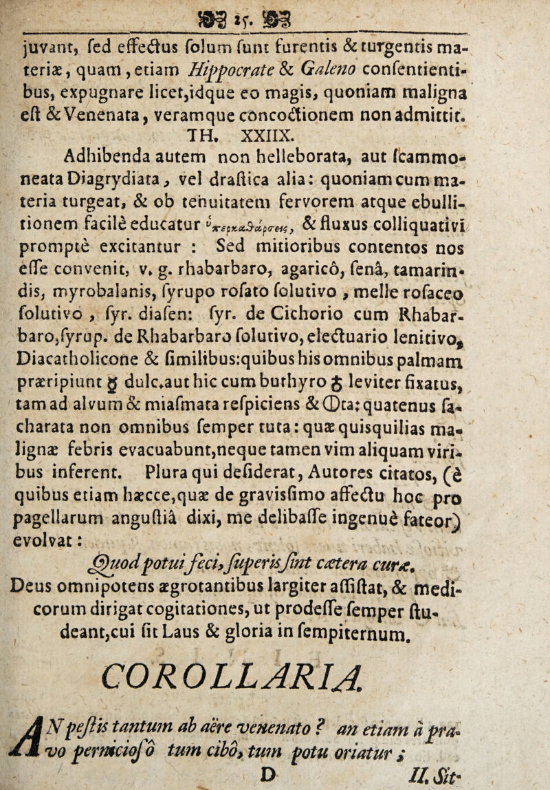 / m^-rn juvant, fed effedus folum funt furentis & turgentis ma¬ teris, quam, etiam Hippocrate & Galeno confentienti- bus, expugnare licet,idque eo magis, quoniam maligna efl & Venenata, veramque conco&ionem non admittit. § ' ; TH. XXIIX. '* < Adhibenda autem non helleborata, aut fcammo* neataDiagrydiata, vel draftica alia: quoniam cum ma¬ teria turgeat, & ob tenuitatem fervorem atque ebulli¬ tionem facile educatur & fluxus colliquativi prompte excitantur : Sed mitioribus contentos nos efle convenit, v. g. rhabarbaro, agaricb, feni, tamarin* dis, myrobalanis, iyrupo rofato folutivo , meile rofaceo folutivo , fyr. diafen: fyr. de Cichorio cum Rhabar¬ baro,fyrup. de Rhabarbaro folutivo, eleduario lenitivo, Diacatholicone & Gmilibus.quibus his omnibus palmam, praeripiunt g dulc.aut hic cum burhyro g leviter fixatus, tam ad alvum & miafmata refpiciens &Qta:quatenus fa* charata non omnibus femper tuta: quae quisquilias ma¬ lignae febris evacuabunt,neque tamen vim aliquam viri¬ bus inferent. Plura qui defiderat, Autores citatos, (t quibus etiam haecce,quae de gravisfimo affedu hoc pro pagellarum anguflii dixi, me delibafle ingenud fateor) evolvat: . Gpuod potui feci,JuperisJint catera cura. Deus omnipotens aegrotantibus largiter affiftat, & medi¬ corum dirigat cogitationes, ut prodefle femper ftu- deant,cui fit Laus & gloria in fempiternum. COROLLARIA A Npefis tantum ab aere venenato ? an etiam a pra¬ vo pernktoj b tum cibo, tum potu oriatur i