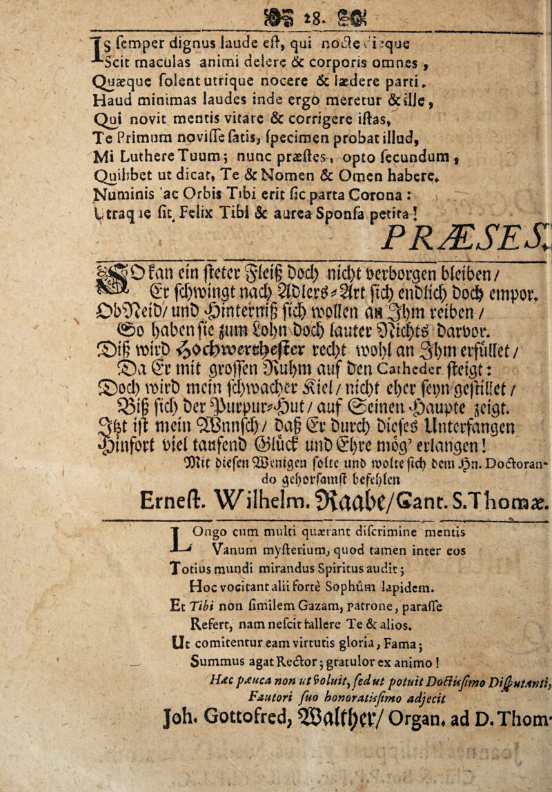 a *8* W’ ‘ ~ - - - ij- - rTi 1 11 i u a ■'--**canarj«»« Tg femper dignus laude eft, qui ndt3eci-que -“-Scit maculas animi delere & corporis omnes , Quaeque folentutrique nocere & laedere parti. Haud minimas laudes inde ergo meretur &ilje, Qui novit mentis vitare & corrigere iftas, Te Primum novifie fatis, fpecimen probat illud, Mi LuthercTuum; nunc praeftes, opto fecundum, Quilibet ut dicat, Te & Nomen & Omen haberg. Numinis ac Orbis Tibi erit fic parta Corona : Utraq ie fit Felix Tibi & aurea Sponfa petita J P R ALSE X 0 fati cm (leter §(et§ Dod) md)t berborgen bfeiben/ Sr fd)VDmgt nad) 2itdci’^2(rt ftd) enDltd) bodb empor. Db^ftetD/ unD dointernijj ftd) wollen a« 3bm retben / (£>o babenfte grntt £ol)n Dod) (autev 9tid)ts barbot*. £)t§ wirt) ^ocfrwere^efler red)t tbo()l an 31)m erfullef i ©a <2c rnit grojTen fKufym auf &cn Catheder fletgf: £)od) wirt) mcin fd)vbad>er £tel/ md)f el)cr fepn gejliHet / Q$t§ ftd) t)et ^urpur^ut/ auf ©emeti«£)aupte sctgt. 3|t t|l metu ^LGmtfcf) / Da§ <Sr Durd) Dicfes Untcrfangen •ptnfort bie( taufenb @lutf unt> 0)re mog’ erlangen! ‘Dtif btefcitiZBentgcn fofte unb roo(tcjtcf) fcem Jpn. Do&oran- do gefyorfmttfT 6efe()fett Ernefl:. Wilhelm.^flctbe/Gant.S.Thoraae. LOngo cum multi quaerant diferimine mentis Vanum myfterium, quod tamen inter eos Totitis mundi mirandus Spiritus audit 5 Hoc vocitant alii forte Sophum lapidem. Et Tibi non fimilem Gazam, patrone, parafle Refert, nam nefeit fallere Te & alios. Uc comitentur eam virtutis gloria, Fama*, Summus agat Re&or 5 gratulor ex animo! Hac pAuca non ut9oluit,fedut potuit Dottkftmo Difiutanti, Fautori fuo bonoratisjimo adjecit Joh. Gottofred, Organ, ad D.Thonv