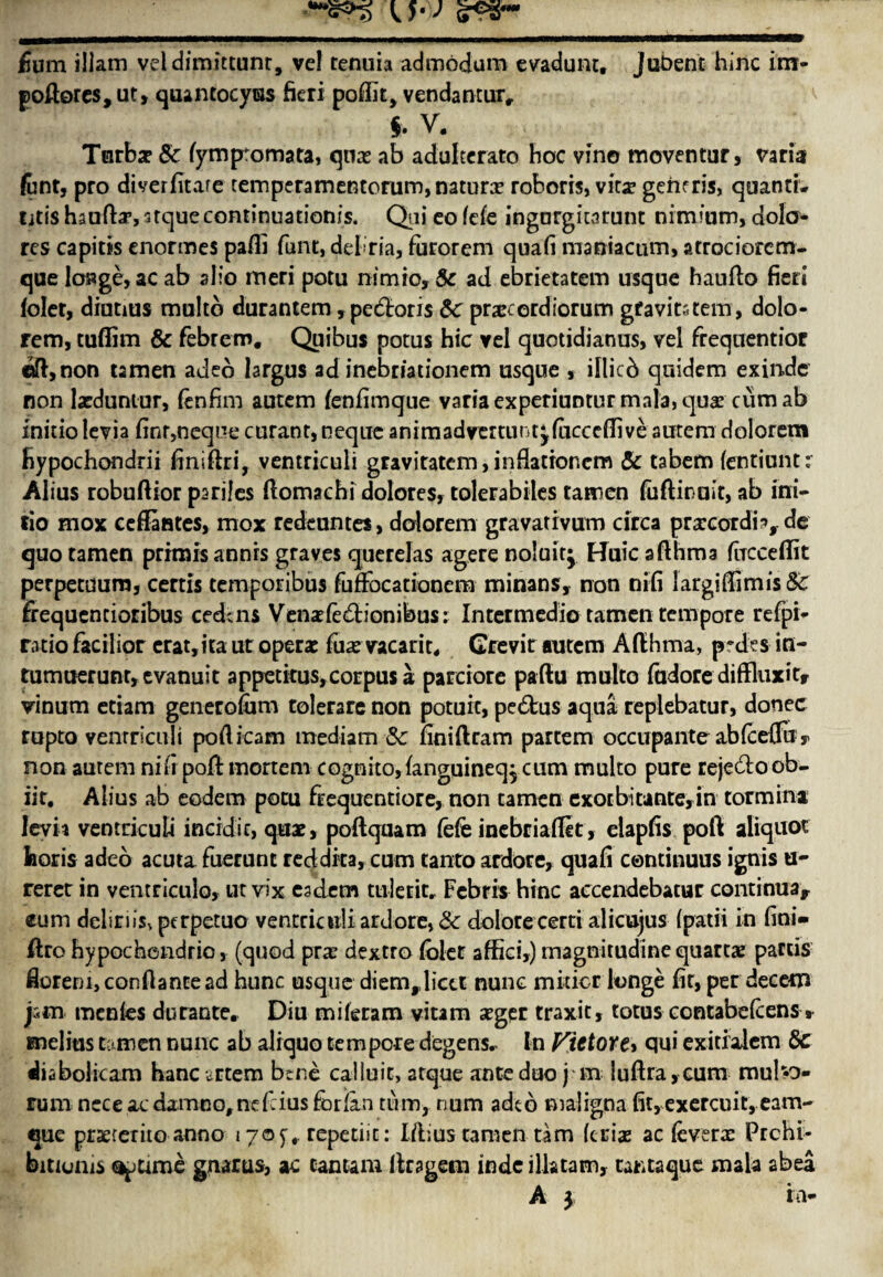 £um illam vddimittunr, vel tenuis admodum evadunt, jubent hinc im- poftores, ut, quantocytss fieri poffit, vendanturr f. V. Turbs 8c. fympromata, qns ab adulterate hoc vino moventur, varia font, pro diverfitare temperamentcrum,naturs roboris, vits generis, quanti* ijtis haofta’, atque continuation^. Qni co fde ingorgitarunt nimium, dolo- res capitis enormes pafli funt, debria, farorem quafi maniacum, atrociorcm- que los*ge,ac ab alio meri potu nimio, 8c ad ebrietatem usque haufto fieri folet, diutms multo durantem, pectoris 8c prscerdiorum gfavitstem, dolo- rem, tuffim & febrero. Quibus potus hie yel quotidianus, vel frequentior eft ,non tamen adeo largus ad inebriationem usque , iflicb quidem exinde non lsduntur, fenfim autem fenfimque varia experiuntur mala, quae cum ab initio levia finr,neque curant, neque animadyertunt^fucccflive autem dolorem hypochondrii finiftri, ventriculi graviratem, infiationem 8c tabem (entiunt: Alius robuftior parijes ftomachi dolores, tolerabiles tamen fuftinuit, ab ini¬ tio mox ceffantes, mox redeuntes, dolorem gravativum circa prscordi;*, de quo tamen primis annis graves querelas agere noluitj Huic afthma fucceffit perpetuum, certis temporibus fufFocationem minans, non nifi largifiimis&: fiequencioribus cedens Vensfe&ionibus: Intermedio tamen tempore refpk ratio facilior erat,ita ut opera: fits vacant* Crevir autem Afthma, prdes in- tumuerunr, evanuit appetitus,corpusa parciore paftu multo fudore diffluxicr vinum etiam generofiim tolerare non potuic, pe£tus aqua replebatur, donee rupto ventriculi pofticam mediam 8c finiftram partem occupants abfcelTu y non autem nifi poll mortem cognito, fanguineq, cum multo pure reje&o ob- iit. Alius ab eodem potu fiequentiore, non tamen exotbitante,in tormina Ievit ventriculi incidic, quae, poftquam fefe inebriafiet, elapfis port aliquot feoris adeo acuta fuerunt reddita, cum tanto ardore, quafi continuus ignis u- rerer in ventriculo, utvix eadem tuletit. Febris bine aecendebatur continua, eum dehriis, perpetuo ventriculi ardore, 8c dolote certi alicujus (patii in fini- ftro hypochendrio, (quod prs dextro folet affici,) magnitudine quarts partis fiorenijconftantead hunc usque diem, licet nunc miticr longe fit, per decern jstn tnenles durante. Diu miferam vitam sger traxit, totus contabefeens » melius tamen nunc ab aliquo tempore degens. In Fictore> qui exitialem 8c diabolicam hanc mem bene ealluie, arque ante duo j m luAra,cum mulv> rum ncce aedam-no,ncfiius forian turn, num adeo maligna fit, exercuit, earn- que prsretito anno 170^ repetiic: Iftius tamen tarn (cris ac levers Ptchi- bitionis cip ume gnarus, ac canum itragem indc ilk tarn, tantaque mala abea A 3 ia-