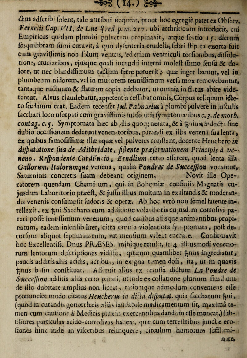 __t I4w 6lus adfcrsbi talent, tale artcibui niequeat, prout hoc egregie patet ex Obfov. Ferneiii Cap. f/(I, de Lne %red p.m. 2f7* ubi arthriccum introducit, cui Empiricus qudam plumbi pulverem propinavit, atquc fbntio ip.dieruni fesquilibram lumi curavit, a quo dyfenteria crtidelis,fbbri fbp ta exorta fuit Cum gravitfimis non folum veneris, fed eriam ventriculi to rfiontb us, di Ablu¬ tion:, ccucianbus, ejusque quad inceodii interni moieft finno (enfa &c do- lore, ut nec blandiffimum tablum fore poruerit; qua: inger bamut, vel ia plumbcum nidorem,velin mucorem tenuiffimtim verfinaoxremovcbantur, cantaque ruchiumSc flatuum copia edebarur, ut omnia iu focus abire vide- rentur, Alvus claudebatur,appetent‘a cefTibatomnis,Corpus rel.quum i$c- ro fo datum crat, Eadem recenlet JhL Palnuriw a plumbi ptilvete in u'Culis lacchari lo:o ufurpai cum graviflimis (ubfeai’is fymptoma'ibtts c.^. de morb. contag, c. 5. Symptomata hxc ab linsquoq;n©rataf& a ^lia!*indu<5h fine dubio occdionem dederuot veaen ,toribus, pirandi ex illis venena fualenta, ex quibus famofiflima: ilia: aquae vel pulveccs ccnfont, docer.te Hr uchcro in diJpHtatione fna de Miibridatt, jijlcnte pr£fervationem Principis d ve- neno, Rfjpondente Cardi'ndo, Erndlinm certo aflerere, quod lent* ilia Gallomnu Italornmqne venena, qualia Pondres de Sncceffion vocantur, Sacurninis concretis fuam debeant originem. Novit ills Opc- catorem quendam Chemi um, qui in Bohemia? confirm* M^gnatis cu- jusd;>,m Laboruorio pra?eft, & jufiu illsus mukum in exakandis&: moderan- dis venenis confumpiic Tudor,s 6c opera:. Ab hoc vero non iemel fatente in- tellexit, ex ^ni Saccharo cum addicione volaulicris cujusd.m corrofivi pa- ran pofo lent flitmnn venenum , quod cauious alnsque animantibus propi* nacum, eadem inlenfibdker, cicra earn a violentiora iy.-. ptomata, poftde- curium aliquot feptimanarum, iut menfium valeat enecae. Coahrmavit hoc Excellendfs. Dnus PRASES, mihique recub t, ie 4 ifousmodi veneno- rum lentorum dkeriptiones vidiile, quartan quamlibet ingredutur, paucis addieisaliis acidis, aenbu*, in ex gua t^mendofi, ita, ut in quavis fyms b:fin conftituat. AlUruit alius ex ceiufla diclum La Peudre de Sncceffion addins aids certo parari, ut indsexcollationc plunum fimilium de iilo dubicare ampiius non iiccat, ratio lique admodum conveniens eile pronunciec modo citacusHencherm in diltd dijpntat. quia (kcharum fyii, (quod in curandis gonorrhsis alias iaudabilemedicamcntum fit, maxima ta- men cum cautione a Medicis ptaxin cxercenobusdandumefiemoneat,)fub- tiliores par tic u las acido-corrofivus habeac, qua: cum terrellribus junCba: ero- fioncs hinc inde in yifceribus reiinquere, circulum humorum (ufflimi- • ^ ajtCp