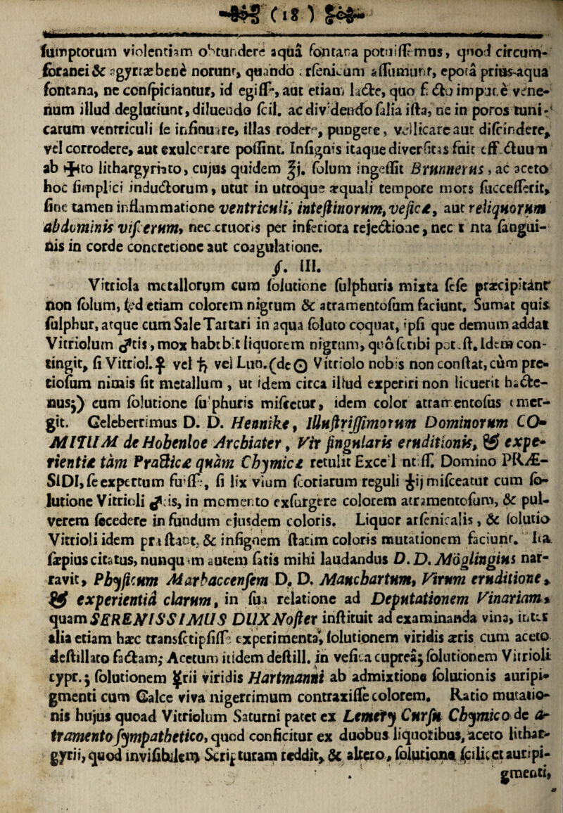 fumptorum violenthm oStundcrc aqua Tontana potuifEmus, qnod cireum- foranei& agyrtasbenc norunr, quando . rfenkum aflumunf, epora priu^aqua fontana, nc ccnfpiciantur, id egiff*, aut etiam ladle, quo £ 6io impur e v^ne- num illud deglutiunt,di!uendo icil. ac diVdendo falia ifta, ne in porostuni-' carum venrriculi Ic mfimnre, illas roder^, puogere, vdlicarcaut difeindere* vel corrodere, auc exulcerare poftint. Infignis itaque diverfius fair eff <ftuum ab tj4to lithargymto, cujus quidem |j. folum Ingeflit BrwneYHS > ac aceto hoc fimpbei indu&orum, utuc in utroqu? arquali tempore mors fuccefterit, fine tamen infiimmatione ventricnliy inteftinorfimtveftc£, aut reliquornm abdominis vifierum* neccruotls per inferiora reje&ionc, nec i nta (angui- nis in corde concretione aut coagulatione. /. HI. Vitticla mctallorqm cum foiutione (ulphurii mixta fife prarcipitdnr non (blum, t'd etiam colorem nigrum & atramentoium faciunt, Sumac quis. fiilphur, atque cum SaleTaitari in aqua foluto coquat, ipfi que demum addat Vicriolum (/*ti$>moxhabib'tliquorem nigrum, qnofctibi pot.ft.Idemcon- tingit, fi Vitriol.^ vel vei Lun.(deQ Vitriolo nob s non conftat,cum pre* tiofum nimis fit metallum , ut idem circa iltad experiri non licuerit bidlc- nusj) cum foiutione fuphuris mifeetur, idem color atrarrentofas tmer- git. Geleberrimus D. D. Hennike, lllHftrijjlmornm Dominorum CO- AinUM deHobenloe Arcbiater, Vir jingnlaris eruditionk, *xpe» Tien til tdm Pra&ici qndrn Cbymici retuiit Excel nt f£ Domino PRAs- SiDI,feexpcrtum fufE, fi lix vium (coriarum reguli ^ijmifceatur cum fb- lutione Vitriol! ^lis, in memento exfurgere colorem acrmientofum, & pul- verem fecedere in fundum ejusdem coloris. Liquor arfcniralis, & (olutia Vitrioli idem praftaut, & infignem ftacim colons mutationem faciunr. ha fepius citrus, nunqu m aucem fatis mihi laudandus D.D, Moglittgins nar- ravit, PbyficHm Marbaccenfem D. D, Mancbartnm, Virnm eruditione * experientid clarnm, in fui relatione ad Depntationem Vinariam % quam SEREtflSSIMUS DllXNojler inftituit ad examinanda vina, intis alia etiam hxc transfetipfiffc cxperimentav, lolutionem viridis *ris cum aceto deftillaco fa<5hm; Acetum itidem deftill. in vefica cupreaj fblutionem Vitrioli cypr. 5 folutionem ^rii viridis Hartmanni ab admixtionc folutionis auripi* gmenti cum Galce viva nigerrimum contraxifle colorem. Ratio mutatio^ nis hujus quoad Vitriolum Saturni patet cx Lemefy Cnrfh Cbymico de Or tramenta fympathetico, quod conficitur ex duobus liquotibus, aceto litbar- gyrii,quod invifibiienj Serif turam reddit, & akeco, folutiont ialncr aunpi- ■ . gmenti,