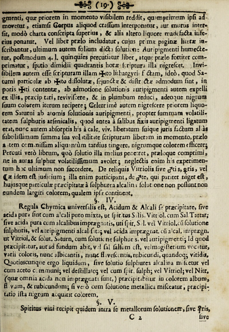 0?) gtnenti, qua: priorem in momenta vifibilem reddit, quimprimiTm ipfi ad- moretur , ctiamfi Corpus aliquod era Hum interponatur, aur murus inter* (it, modb charta confcripta foperius , Sc alia altcro hquore mad< fa6U infe- ciusponamr. Vel liber praelo includatur, cujus pr'map^ginae liter* in- foribantur, ultimum autem folium di<5h fcluticfis Auripigmenti htime&e- tur, poftmodum 4.1. quinquies percutiatur liber, atqueprade fortiter com* primatur, (patio dimidii quadrantis horae (criptura ilia nigrefeet. Invi- fibiletn autem efle (cripturam illam t^to lithargyrii f 6hm, idco, quod Sa- turni particular ab *ftto diflolutx, fojun&£8c diftn&x admodum lint, ia poris *J<ti content*, ab admotione (blutionis suripigmenti autem expelli ex iliis, prxcip tari, revivifeere, & in plumbum reduci, adeoque nigrum fuum colorem iterum rcciperc; Celerrime autem nigrefeere priorem liquo- cem Saturni ab aromis {blutionis auripigmenti, propter fommara volatili- catem fulphuris arfenicalis, quod antea a (alibus fixis auripigmenti ligatum crat,nuoc autem abforptis ir's a calc, viv. liberatum foique juris facium alias fubtiliflimum fomma fua volicilicate (bcipturam libersm in momenta, prxlo a tern ccmmifiam aliqumtum tardius tingere, nigrumque colorem efficere; Pereuti verb librum, quo folutio ilia melius penetrec, praloque comprimi, nc in auras fo'phur volatiliflimutn avolet ; negle&is enim his experimen- tum h )C ultimum non fiicccdcrc. De reliquis Vitriolis five ^ci s, ^ris, vel ^ae idem eft judicium; ilia enim participant,derftc, qui panter nigereft, hujusque particular pra?cipitat* a folphurtaalcalim folut one non pofiuntnon eundem largiri colorem, qualem ipfe continent, 5. IV. Rcgula Chymica univerfalis eft, Acidum 8c Alcali & praccipitarc, five acida pur* fintcum a?calipuromixta, ut fpiritusSdis, Vitriol, cum Sal Tartar; five acida pura cum a Icalibusimpra gratis, uti fpir, S I. vel Vitfiol.cufolutionc fulphuris, vel auripigmenti alcal ftta; vel acida imprargnat. cu a’cah imprsgn. ut Vitriol, & folut. Sdturn4 cum folutic ne fulphuris', vel auripigmenti; Id quod praxipintur, autad fundum abit, v 1 fiu {alfom eft, velmagiftcnum voe^tur, varii colons, nunc albicantis, nu4e fl4ve(ccntis,rubicuridi,quandcq; vitidis, Qaotiescunqne ergo liquidum, five (olutio folphurea alcalina ir» ketut vel cum aceto c. mmuni; vel deftillato; vel cum fpir. fulph; vel Vitriol; vel Nitr, fqu* omnia acida nen imprxgnatafont,) prxeipiuhitur in colorem album, fl vum, 8c rubicundnm; fi ve d cum foiuoone metallic* mifccatur, pracipi- Utio ifta nigrum acquitic colorem* h v. intra fo metallorumfo!utioneir,fivc fris, Spiritus vitii recipic quidem