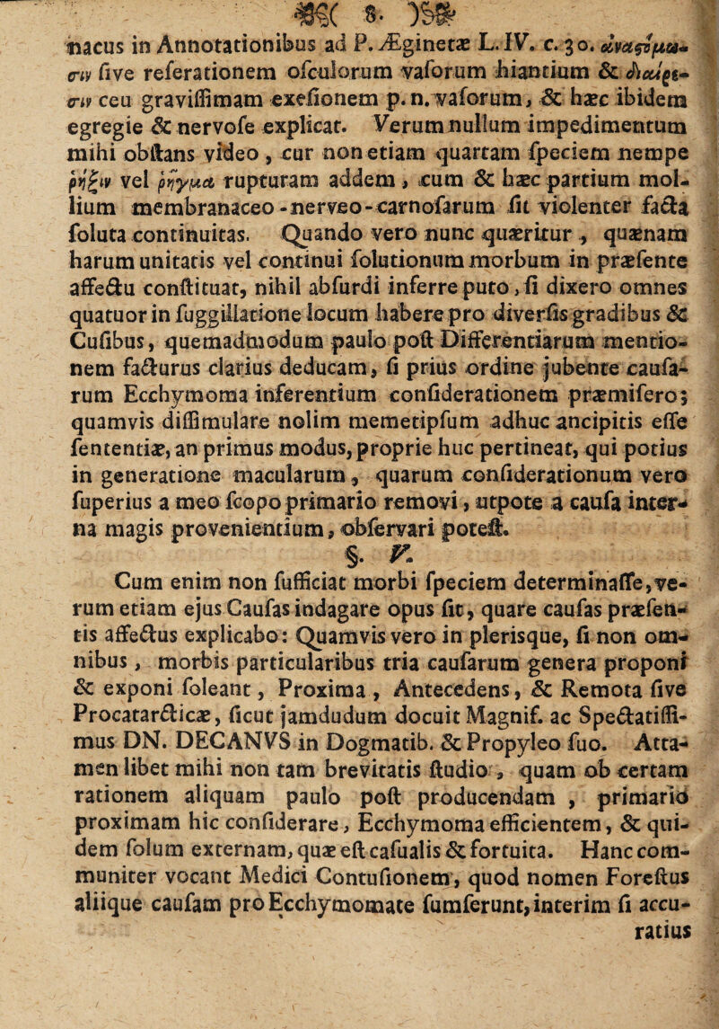 . \m * m meus in Annotationibus ad P. Aiginetae L.IV. e. 30. cw five referationem ofculorum vaforum hiantium & crt9 ceu graviffimam exefionem p.n. vaforum, Schxc ibidem egregie & nervofe explicat. Verum nullum impedimentum mihi obftans video , cur non etiam quartam fpeciem nempe ptigiv vel rupturam addem, cum & haec partium mol¬ lium membranaceo-nervfio-carnofarum iit violenter facta foluta continuitas. Quando vero nunc quaeritur , qusenam harum unitatis vel continui foiutionum morbum in pnefente affe&u conftituat, nihil abfurdi inferre puto, fi dixero omnes quatuor in fuggillatione locum habere pro diverfis gradibus Sc Cufibus, quemadmodum paulo poft Differentiarum mentio¬ nem fa&urus clarius deducam, fi prius ordine jubente caufa- rum Ecchymoma inferentium confiderationem pneniifero$ quamvis diffimulare nolim memetipfum adhuc aneipitis effe fen£entiae,an primus modus, proprie huc pertineat, qui potius in generatione macularum, quarum confiderationum vero fuperius a meo fcopo primario removi, utpots a caufa inter¬ na magis provenientium, obfervari poteff. §. * Cum enim non fufficiat morbi fpeciem determinaffe,ve¬ rum etiam ejus Caufas indagare opus fit, quare caufas praefen- tis affe&us explicabo: Quamvis vero in plerisque, fi non om¬ nibus, morbis particularibus tria caufarum genera proponi 6e exponi foleant, Proxima , Antecedens, & Remota five Procatarfticae, ficut jamdudum docuit Magnif. ac Spe&atifli- mus DN. DECANVS in Dogmatib. & Propyleo fuo. Atta¬ men libet mihi non tam brevitatis Audio , quam ob certam rationem aliquam paulo poft producendam , primario proximam hic confiderare, Ecchymoma efficientem, & qui¬ dem folum externam, quae eft cafualis & fortuita. Hanc com¬ muniter vocant Medici Contufionem, quod nomen Foreftus aliique caufam pro Ecchymomate fumferunt,interim fi accu¬ ratius /