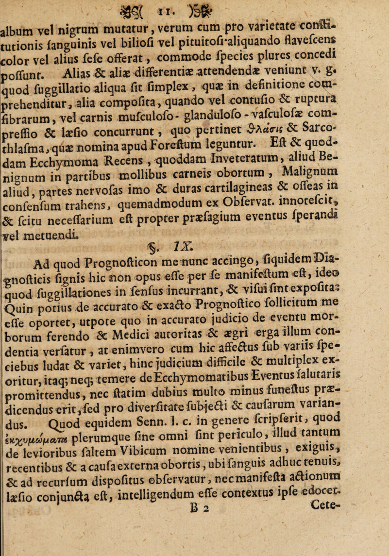 tr. OSS? album vel nigrum mutatur, verum cum pro varietate corffi- tutionis ianguinis vel biliofi vel pituitofraliquando flavefcens color vel alius fefe offerat , commode fpecies plures concedi poffunr. Alias & aliae differentis attendendae veniunt v. g. quod fu ggillatio aliqua fit fimplex, qus in definitione com¬ prehenditur, alia compofita , quando vel contufio & ruptura fibrarum, vel carnis mufculofo- glandulofo - vafculofae com- preffio & lsfio concurrunt, quo pertinet & Sarco- thlafma, qus nomina apud Foreftum leguntur. Eft & quod¬ dam Ecchymoma Recens , quoddam Inveteratum, aliud Be¬ nignum in partibus mollibus carneis obortum , Malignum aliud, partes nervofas imo & duras cartilagineas & ofleas in confenfum trahens, quemadmodum ex Obfervat. innotefcit, & fcitu neceffarium eft propter prsfagium eventus fperanda vel metuendi. $. I*- . Ad quod Prognofticon me nunc accingo, fiquidemDia- enofticis fignis hic non opus effe per fe manifeftum eft, ide® quod fuggillationes in fenfus incurrant, & vifui fint expofita; Quin potius de accurato & exa£lo Prognoftico folhcitum me effe oportet, utpote quo in accurato judicio de eventu mor¬ borum ferendo Se Medici autoritas & sgri erga illum con¬ dentia verfatur , at enimvero cum hic affeftus fub variis fpe- ciebus ludat & variet, hinc judicium difficile & multiplex ex¬ oritur, itaq; neq; temere de Ecchymomatibus Eventus salutaris promittendus, nec ftatim dubius multo minus funeftus prae¬ dicendus erit, fed pro diverfitate fubjedi & caufarum varian¬ dus. Quod equidem Senn. 1. c. in genere fcripferit, quod plerumque fine omni fint periculo, illud tantum de levioribus faltem Vibicum nomine venientibus , exiguis, recentibus & a caufa externa obortis , ubi fanguis adhuc tenuis, &ad recurlum dispofitus obfervatur , necmanifefta adionum Isfio conjunaa eft, intelligendum effe contextus ipfe edoceo