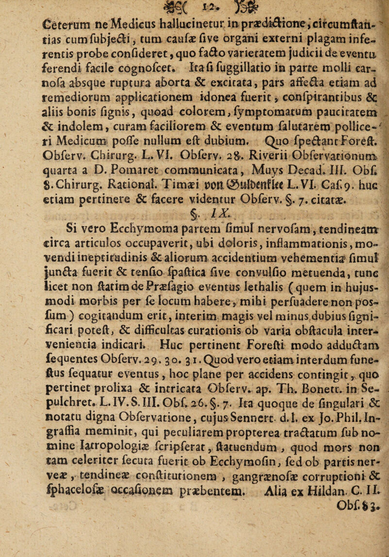 Ceterum ne Medicus hallucinetur in prsedidione, circumftan-> lias cumfubje&i, tum caulae five organi externi plagam infe¬ rentis probe confideret, quo fa&o varietatem judicii de eventu ferendi facile cognofcet. Ita fi fuggillatio in parte molli car- nofa absque ruptura aborta & excitata, pars affeda etiam ad remediorum applicationem idonea fuerit * confptrantibus Sc aliis bonis lignis, quoad colorem, fymptomatum paucitatem & indolem, curam faciliorem & eventum faiutarem pollice¬ ri Medicum poffe nullam eft dubium. Quo fpe&ant Forefh Obferv.-Chirurg. L. VI. Obferv. 2$, Riverii Obfervationum quarta a D, Pomaret communicata, Muys Decad» IIL Qbf* 8. Chirurg. Rationai. Timaei DOll©ufttttfUt L. VI. Caf 9. huc etiam pertinere & facere videntur Obferv. §. 7. citat*. §. IJL Si vero Rcchymoma partem fimul nervofam , tendineam circa articulos occupaverit, ubi doloris, inflammationis,mo¬ vendi ineptitudinis & aliorum accidentium vehementia fimul junfta fuerit & tenfio fpaftfca live convulfio metuenda, tunc licet non ftatim de Pr&fagio eventus lethalis (quem in hujus¬ modi morbis per fe locum habere, mihi perfuadere non pos« fum) cogitandum erit, interim magis vel minus dubius figni- ficari poteft, & difficultas curationis ob varia ©bfacula inter¬ venientia indicari. Huc pertinent Forefti modo addu&am fequentes Obferv. 29 . 3 0. 31. Quod vero etiam interdum fune- ftus fequatur eventus, hoc plane per accidens contingit, quo pertinet prolixa Sc intricata Obferv. ap. Th, Bonett. in Se- pulchret. L. IV. S. IIL ObC 26* §. 7. Ita quoque de lingulari & notatu digna Obfervatione, cujus Sennerc d.l. ex Jo.Phil.In- graffia meminit, qui peculiarem propterea trafatum fub no¬ mine Iacropologhe feripferat, ftatuendum , quod mors non tam celeriter fecuta fuerit ob Ecchymofin, fedob partis ner¬ ve^ , tendinea confti turionem- , gangramofae corruptioni Sc fphacelofe occafionem pr^bentem. Alia ex Hildam C. IL Obf. $ 3*