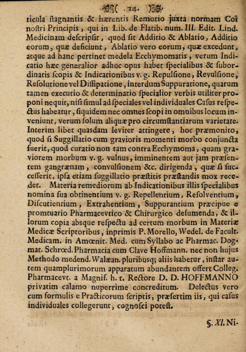 ticula ftagnaticis & .terentis Remotio juxta normam Cot noftri Principis, qui in iib. de Flatib. num. III. Edit. Lind* Medicinam defcriplit, quod fit Additio & Ablatio, Additio eorum, qux deficiunt;, Ablatio vero eorum, quse excedunt, atque ad hanc pertinet medela Ecchymomatis, verum Indi¬ catio haec generalior adhuc opus habet fpecialibus & fubor- dinatis fcopis & Indicationibus v. g. Repulfione, Revulfione , Refolutione vel DilEpatione, interdumSuppuratione, quarum tamen executio & determinatio fpecialior verbis utiliter pro¬ poni nequit, nififimul ad fpeciales vel individualesCafus refpe- ftus habeatur, fiquidemnec omneslcopiin omnibus locum in¬ veniunt, verum folum aliqua pro circumftantiarum varietate* Interim libet quasdam leviter attingere , hoc praemonito, quod fi Suggillatioeum gravioris momenti morbo conjuncta fueri t, quod curatio non tamcontraEcchymoma, quam gra¬ viorem morbum v. g. vulnus,imminentem aut jam prsfen- tem gangraenam , convulfionem Scc. dirigenda , quae fi fuc- cefferit, ipfa etiam fuggillatio praeflitis praetandis mox rece¬ det. Materia remediorum ab Indicationibus illis fpecialibus nomina fua obtinentium v. g. Repellentium, Refclventium* Difcutiendum, Extrahentium, Suppurantium praecipue e promtuario Pharmacevtico & Chirurgico defumenda, & il¬ lorum copia absque relpe$:u ad certum morbum in Materiae Medicae Scriptoribus, inprimis P.Morelio, Wedel. deFacult. Medicam, in Amoenit. Med. cum Syllabo ac Pharmac. Dog- mat. Schroed. Pharmacia cum Clave Hoffmann. nec non hujus Methodo medend.Watean. pluribusq; aliis habetur» inftar au¬ tem quamplurimorum apparatum abundantem offert Colleg. Pharmacevc. a Magnif. h. t. Reftore D. D. HOFFMANNO privatim calamo nuperrime concreditum. Deleftus vero cum formulis e Prafticorum fcriptis, praefertim iis, qui cafus individuales collegerunt, cognofci poteft. §.ZANi-