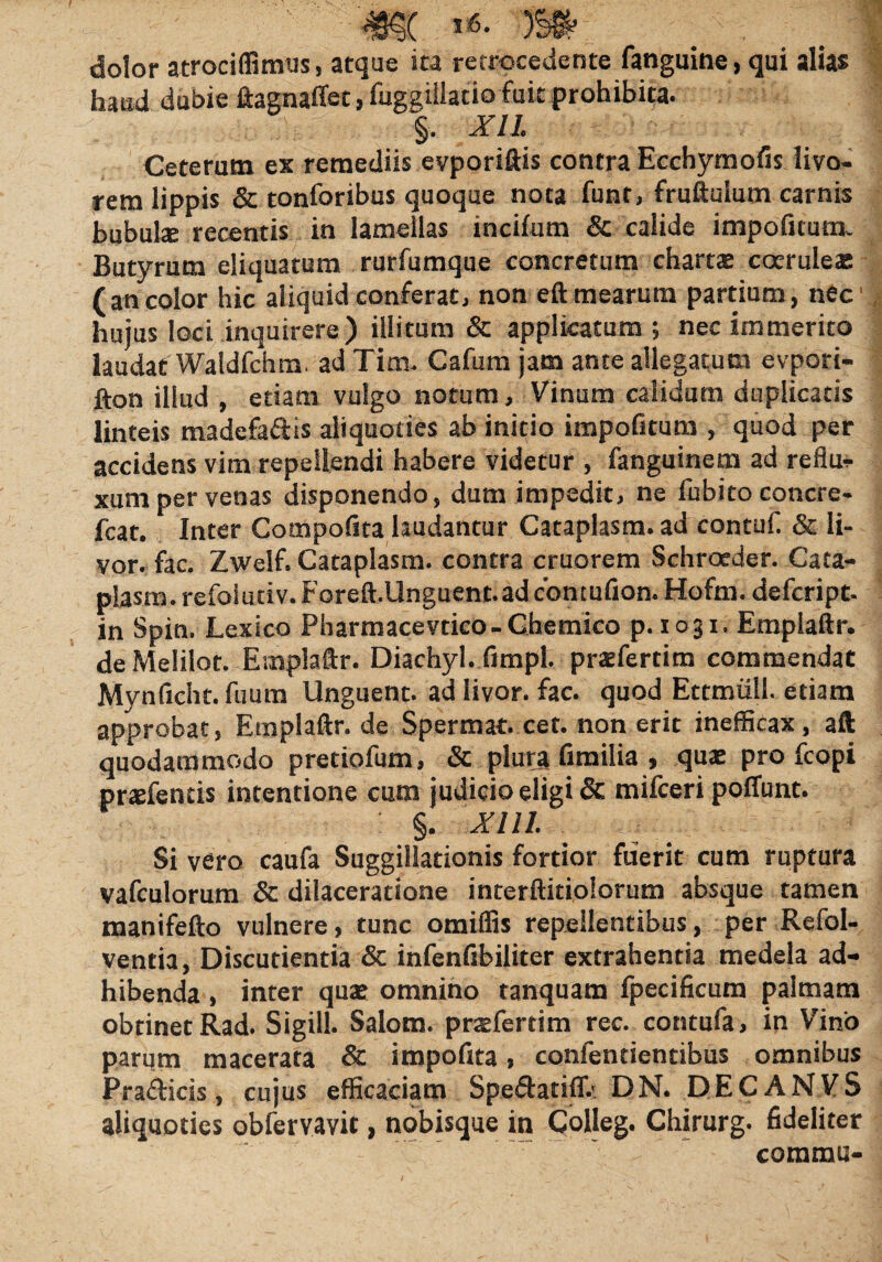 violor atrociffimus, atque ita retrocedente fanguine, qui alias haud dubie ftagnalfet, fuggiilacio fuit prohibita. §. XII. Ceterum ex remediis evporiftis contra Ecchymofis livo¬ rem lippis & tonforibus quoque nota funt, fruftulum carnis bubulx recentis in lamellas incilum & calide impolitum. Butyrum eliquatum rurfumque concretum charta coeruleae (ancolor hic aliquid conferat, non eft mearum partium, nec hujus loci inquirere) illitum & applicatum; nec immerito laudat Waldfchm. ad Tim. Cafum jam ante allegatum evpori- fton illud , etiam vulgo notum, Vinum calidum duplicatis linteis madefa&is aliquoties ab initio impofitum , quod per accidens vim repellendi habere videtur , fanguinem ad reflu¬ xum per venas disponendo, dum impedit, ne fubitoconcre- fcat. Inter Compolita laudantur Cataplasm. ad contuli & li¬ vor. fac. Zwelf. Cataplasm. contra cruorem Schroeder. Cata¬ plasm. refoiutiv.Foreft.Unguent.adc'ontufion. Hofm. defeript- in Spin. Lexico Pharmacevtico- Chemico p. 1031. Emplaftr. de Melilot. Emplaftr. Diachyl. limpt. praefertim commendat Mynficht. fuum Unguent, ad livor, fac. quod Ettmiill. etiam approbat, Etnplaftr. de Spermat. cet. non erit inefficax, aft quodammodo pretiofum, & plura limilia , quas pro fcopi praefends intentione cum judicio eligi & mifceri polfunt. §. XIII. Si vero caufa Suggillationis fortior fuerit cum ruptura vafculorum & dilaceratione interftitiolorum absque tamen manifefto vulnere, tunc omilfis repellentibus, per Refol- ventia, Discutientia & infenfibiliter extrahentia medela ad¬ hibenda , inter quae omnino tanquam fpecificum palmam obtinet Rad. Sigill. Salom. prsfertim rec. contufa, in Vino parum macerata & impolita, confentientibus omnibus Pra&icis, cujus efficaciam Spe&adff.' DN. DEC ANVS aliquoties obfervavit, nobisque in Colleg. Chirurg. fideliter comma-