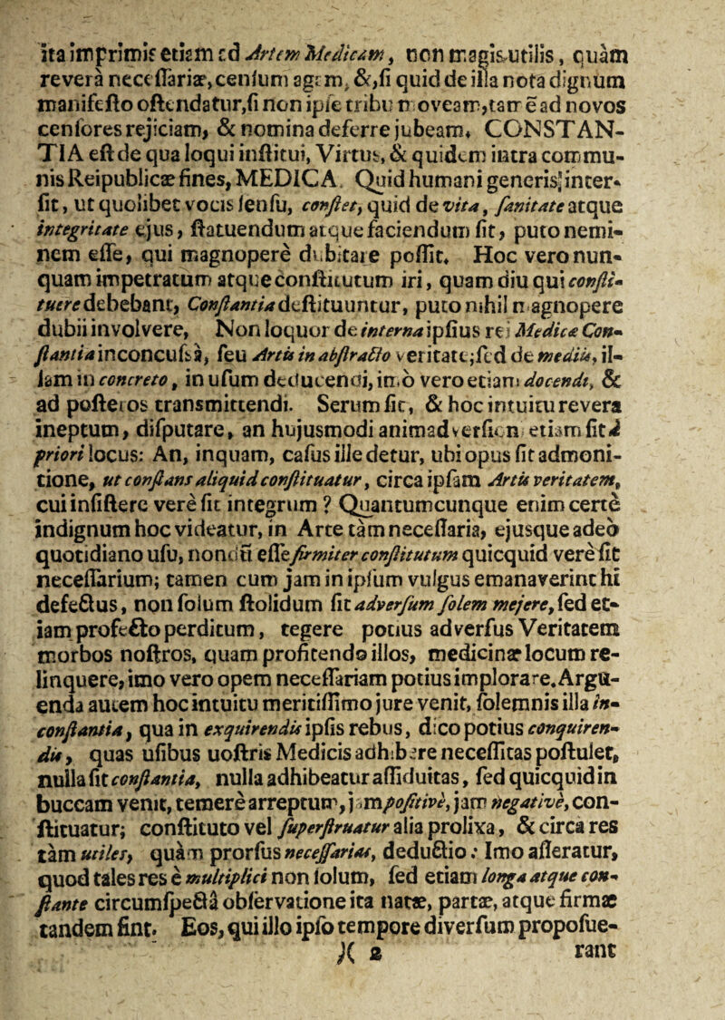 ita Imprimis etism cd 5 ncnmagisutilis, quam revera neceflariar, cenfum age m; &*,fi quid de illa nota dignum manifefto oftendatur,fi non ipfe tribu n oveam,tatr ead novos cenfores rejiciam, & nomina deferre jubeam* CONSTAN¬ TIA eftde qua loqui inffitui, Virtus, & quidem intra commu¬ nis Reipublicae fines, MEDICA. Quid humani generis^ inter* fit, ut quolibet vocis fenfu, confiet, quid de vita, fanitate atque integritate ejus, ftatuendum atque faciendum) fit, puto nemi¬ nem effe, qui magnopere dubitare poflit* Hoc vero nun¬ quam impetratum atque confiuutum iri, quam diu qui confli* tuere debebant. Conflantia deftituuntur, puto nihil magnopere dubii involvere, Non loquor de interna ipfius rei Medica Con~ y^/ofinconcufsa, feu Artis in abflratto veritate jfed de mediis, il¬ lam in concreto, in ufum detfucenai, in o vero etiam docendi, & ad poftei os transmittendi. Serum fic, & hoc intuitu revera ineptum, difputare, an hujusmodi animadverficnietbmliti priori locus: An, inquam, cafus ille detur, ubi opus fit admoni¬ tione, ut conflans aliquid conflit uatur, circa ipfiam Artit veritatem, cuiinfifterc vere fit integrum ? Quantumcunque enim certe indignum hoc videatur, in Arte tamneceffaria, ejusqueadeb quotidiano ufu, nonrifi firmiter conflitutum quicquid vere fit neceffarium; tamen cum jam in ipfium vulgus emanaverint hi defeftus, nonfolumftolidum fitadverfum folem mejere,fed et¬ iam profefto perditum, tegere potius ad verfus Veritatem morbos noftros, quam profitendo illos, medicinae locum re¬ linquere, imo vero opem neceflariam potius implora re. Argu¬ enda auiem hoc intuitu meritiffimo jure venit, folemnis illa /»- conflantia, qua in exquirendis ipfis rebus, dico potius conquirens di* , quas ufibus uoftris Medicis adhibere neceffitas poftulet, nulla fit conflantia, nulla adhibeatur affiduttas, fed quicquid in buccam venit, temere arreptum, j«mpofitive, jam legative, con- ftituatur; confticuto vel fuperflruatur alia prolixa, & circa res tam uiilety quam prorfus neceffariat, deduftio; Imo afferatur, quod tales res e multiplici non iolum, fed etiam longa atque con«* flante circumfpe8aobfervationeita natae, partae, atque firmae tandem fint. Eos, qui illo ipfo tempore diverfum propofue- j( 2 rant