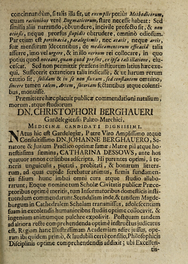 concinnandum, fi talis illa fit, ut exemplispotius Methodicorum) quam rationibus vere Dogmaticorum,&are necefle habeat: Sed ilmiliaaliis narrando,obtundere,incivile profefto fit, & non ctiojisy neque prorfus ftupidis obtrudere, omnino odiofum. Par etiam eft pertinacia}paralogismis, nec atatis, neque artis, fuae menfuram [decentibus, de medicamentorum efficacia talia afferre, imo vel urgere, & in illo nervum rei collocare, in quo potius quod noceant, quam quod profint, ex ipfa tali illatione, elu- cefcat* Sed non permittit pratens infticutum latius haec exe- qui* Suffecerit extantiora talia indicafie, & ut harum rerum cautio fit, folidam & in fe non fluxam ffied conflantem omnino, facere tamen talem, Artem, foteriamkQtmtibi\S atque colenti¬ bus , monuilfe. Praemittere haec placuit publica commendationi nataliu m, morum, atque ftudiorum DN, CHRISTOPHORI BERGHAUERI Gardclegienfi? Pateo-Marchici, M E D IC l N /E CANDIDATI DIGNISSIMI* NAtus hic eft Gardelegiae, Patre Viro Ampliffimo atque Confultiffimo DNJOHANNE BERGHAUERO, Se¬ natore dejurium PraQico optimae famae; Matre pia atque ho- neftisfima faemina,CATHARINA DESSOWS, ante hos quatuor annos codicibusadferipta* Hi parentes optimi, a te¬ neris unguiculis , pietati, probitati, & bonarum littera¬ rum, ad quas cupide ferebatur animus, firmis fundamen¬ tis filium hunc imbui omni cura atque ftudio allabo- raruntj Eoque nomine tum Scholae Civitatis publicae Praece¬ ptoribus optime meritis, tum Informatoribus domefticisinfti- tuendum commendarunt.Stendaliam inde,&tandem Msgde- burguminCathedrakm Scholam transmiffus, adolefcentiam fuam in excolendis humanioribns ftudiis optime collocavit, & ingenium animumque pulchre expolivit. Poftquam tandem ad aitiora refte comprehendenda optime inftru&us judicatus eft, Rr. giam hancIDuftriffimam Academiam adire jufltis, ope- P ^ O I i i •!* \ /* 1 * ni q f i • • tJS-