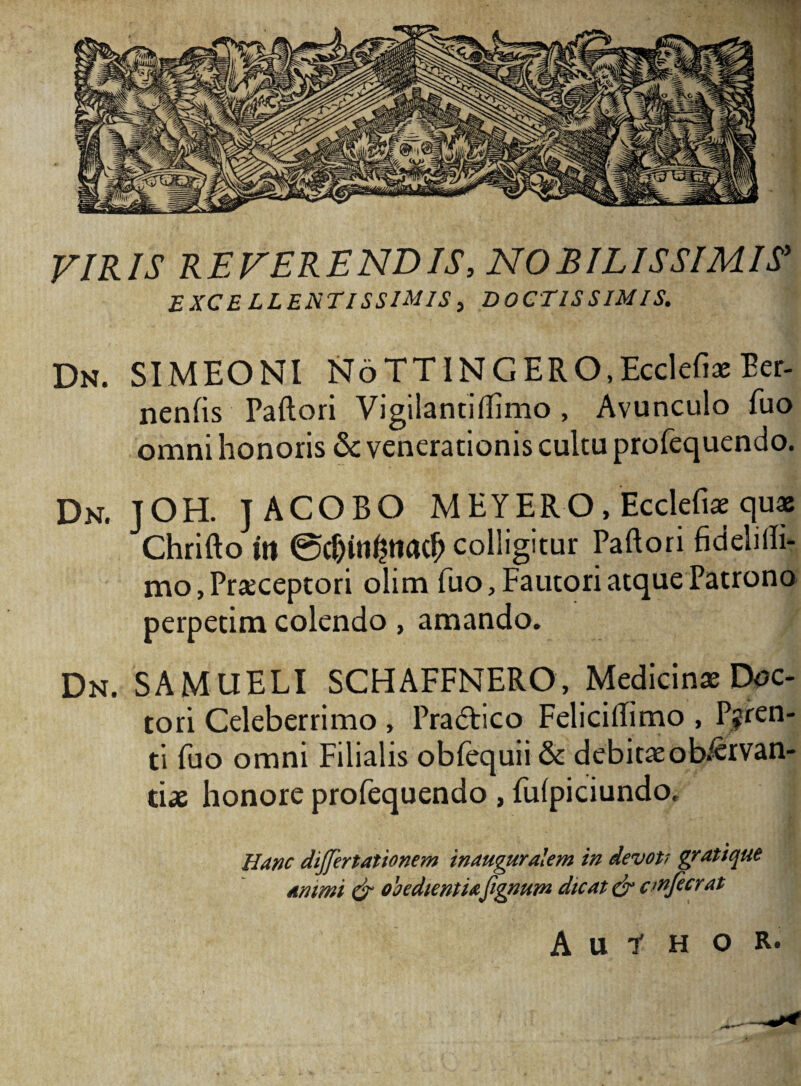 VIRIS REVERENDIS, NOBILISSIMIS' EXCELLENTISSIMIS, DOCTISSIMIS. Dn. SIMEONI NoTTINGERO.Ecclefiae Ber- nenlis Paftori Vigilantiftimo , Avunculo fuo omni honoris & venerationis cultu profequendo. Dn. JOH. JACORO MEYERO, Ecclefiae quae Chrifto iit @$itl£ttacf> colligitur Paftori fidehlh- mo,Praeceptori olim fuo. Fautori atque Patrono perpetim colendo, amando. Dn. SAMUELI SCHAFFNERO, Medicinae Doc- tori Celeberrimo , Pradlico Feliciftimo , Paren¬ ti fuo omni Filialis obfequii & debitaeob^rvan- tiae honore profequendo , fulpiciundo. Hanc dijjertationem inauguralem in devott gratique Animi & obedientufignum dicat & cwfecrat A u i H o R.