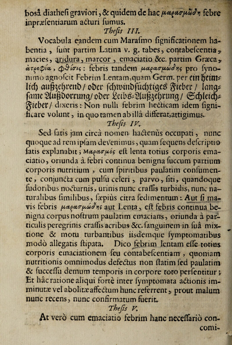 bosa diathefi graviori, & quidem de hac gMpurpSfv. febre inpraefentiarum aduri fumus. Tbefts IIL Vocabula eandem cum Marafrrro figniffeationem ha¬ bentia , funt partim Latina v. g. tabes, contabefcentiay macies, Q£idura, marcor , emaciatio &c, partim Graeca* hrootpict,, Q&trtf: febris tandem paqao-pwJw pro fyno- nimo agnofeit Febrim Lentam,quam Germ. per cin b?ttn* Itd) auf^renb / ober fc^mmbfucOftge^ gieber / lan& fame2(u|1borrung/ober Xcib&Stugje^rtmg/ ®cffkity §tebct7 dixeris: Non nulli febrim hedicam idem ligni- ficare volunt, in quo tamen ab illa differat,attigimus. ‘Thefis IV. Sed fatis jam circa nomen ha&cnus occupati, nunc quoque ad rem i piam devenimus, quam fequens deferiptio fatis explanabit i rpog eft lenta totius corporis ema¬ ciatio, oriunda i febri continua benigna fuccum partium corporis nutritium , cum fpintibus paulatim confumen- te, conjunda cum pulfu celeri, parvo r fiti, quandoque fiidoribus nodurnisy urinis nunc crafUs turbidis, nunc na¬ turalibus fimilibus, faepius citra fedimentum i Aut fi ma¬ vis febris aut Lenta, efi febris continua be¬ nigna corpus noftrum paulatim emacians, oriunda a par¬ ticulis peregrinis craffisacribus &c.fanguinem in fua mix¬ tione & motu turbantibus iisdemque fymptomatibus modo allegatis ftipata. Dico febrim lentam efTe totius corporis emaciationem feu contabefcentiam , quoniam nutritionis omnimodus defedus non fiatim fed paulatim Sc fucceffii demum temporis in corpore toto perfentitur; Et hac ratione aliqui forte inter fymptomata adionis im¬ minutae vel abolitae affedum hunc referrent, prout malum nunc recens, nunc confirmatum fuerit. Thejis V. At vero cum emaciatio febrim hanc neceffario con- f comi-