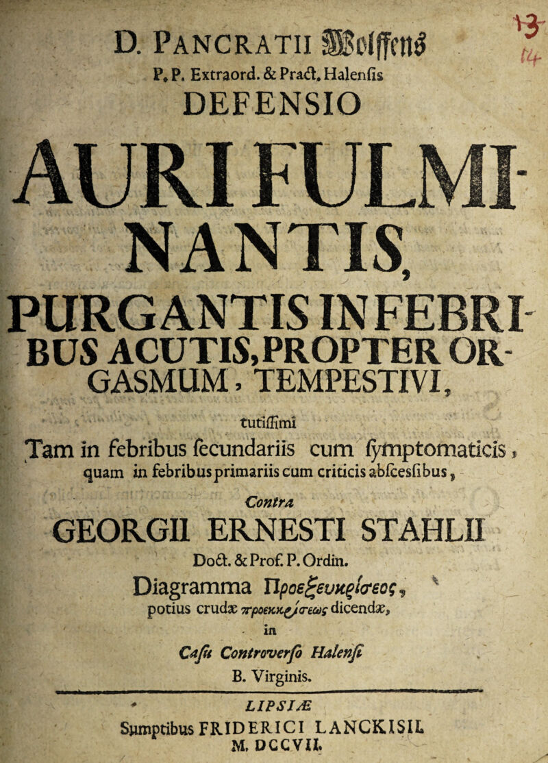 D. Pancratii ®o((fra^ ?♦ P. Extraord. & Prad* Halenfis DEFENSIO NANTIS, PURGANTIS INFEBRI BUS ACUTIS,PROPTER OR GASMUM. TEMPESTIVI, tutifiimi Tam in febribus fecundariis cum i^ptomaticis, quam in febribus primariis cum criticis abfcesfibus, - Contra, GEORGU ERNESTI STAHLU Doft. & Prof. P. Ordin. Diagramma Upoe^evK^ia-eo?, potius crudae 7rpoiKic^(reet)g dicendae, in Cafi Controverfi Halenji B. Virginis. ^ LIPSIM Sumptibus FRIDERICI LANCKISIL M, DCCVU*