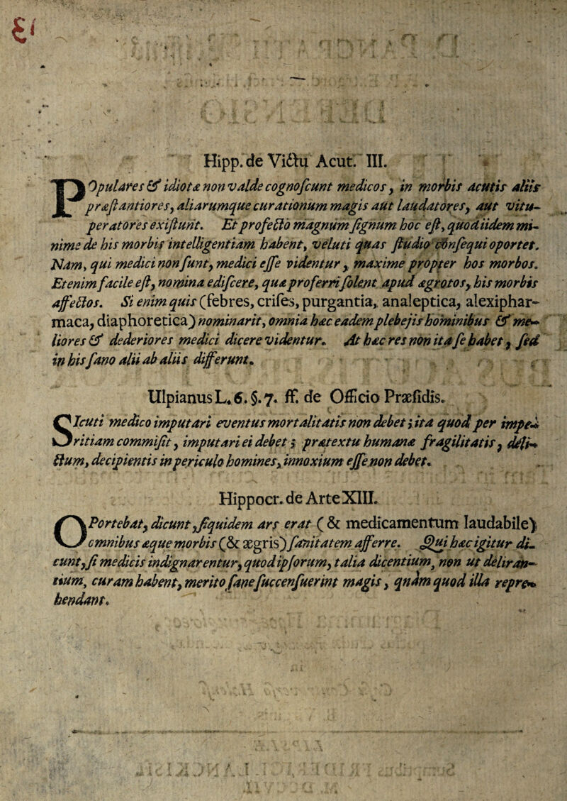 Hipp.de VidVu Acut. III. ^ > P^OpuUres^idiotsnonvdidecognofcunt medtcosy in mo^if dcuth alits prdjidntioresydliarumque curationum magis aut laudatoresy aut vitu- peratores exijiurit. Et profero niagnumfignum hoc efiy quod Udem mu nime de his morbis inteUigentiam habenty veluti quas fiudio’Wnfequioportet, Namy qui medici non funty medici ejfe videntur y maxime propter hos morbos. Etenim facile efty nomina edifiere, qua profernfolent apud agrotosy his morbis affe^os. Si enim quis (febres, crifes, purgantia,; analeptica, alexiphar- maca, diaphoretica) nominarhy omnia hac eadem plebejis hominibus Ifme**^ lior es dederiores medici dicere videntur,. At hac res non itafe habet ^ fed in his fano alii ab aliis differunt, , , Ulpianus L* 6. §.7. fF.de OfFicio Praefidis* SIcuti medico imputari eventus mortalitatis non debet yita quod per imped, ritiam commijit y imputariei debet ^ pratextu humana fragilitatis ^ ^i^ bium,decipientismpericulohomineSyinnoxiumeJfemn debet. Hippocr.de Arte XIII. OPortebaty dicuntyffquidem ars ct^at ( & medicamentum laudabile). cmnibus aque morbis (& fonitatem afferre, Sjujhacigitur du eunt y fi medicis indignarentury quodipforumy talia dicentium^ non ut deliratu^ tium, curamhabentymeritofanofuccenfuerint magis y qndm quod illa repre^ hendant.