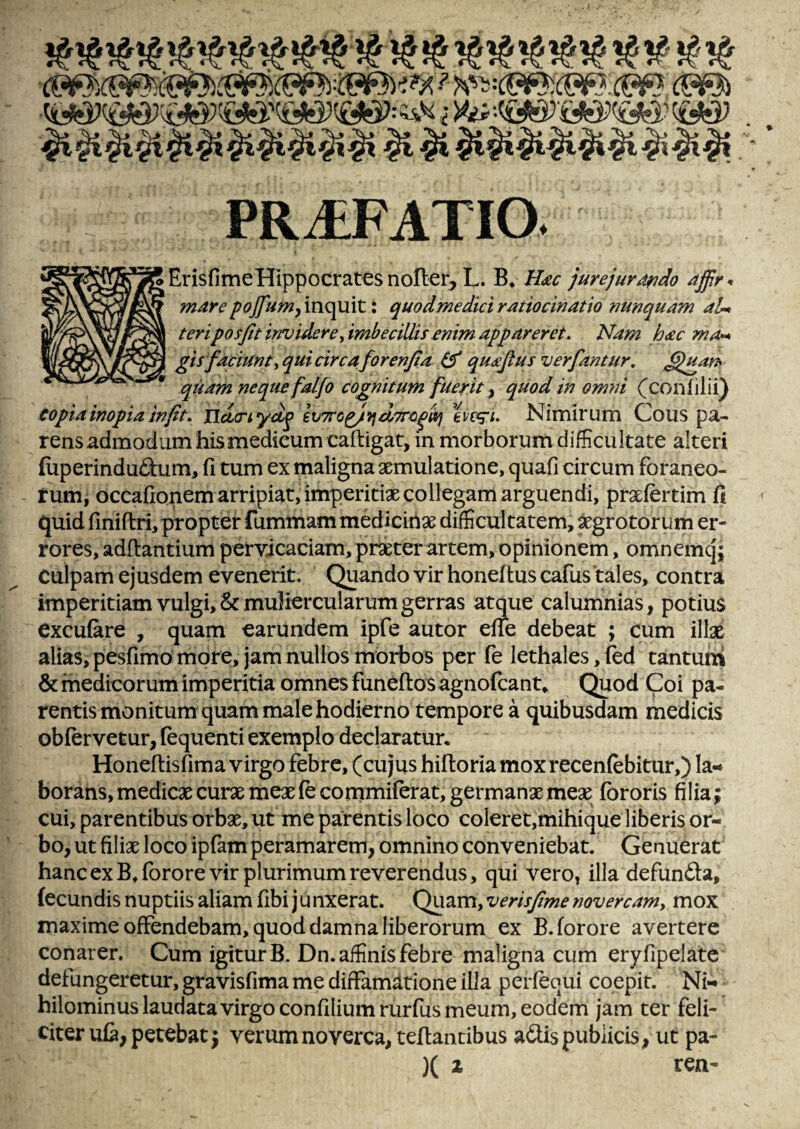 PRAEFATIO. ■ErisfimeHippocrates nofter, L. B. Hiec jurejurdrido affr-» mare^oj[um^\\\Q^\t\ quodmediciratiocinatio tmnquam aU teriposfit invidere, imbecillis enim appareret. Nam hac ma** gisfaciunt,qui circaforenfia qualus ver fantur, ^uarh quam neque falfo cognitum fuerit ^ quod in omni (^conlilii) copia inopia infit, Tldcnyd^ en^i. Nimir um Cous pa¬ rens admodum his medicum caftigat, in morborum difficultate alteri fuperindufl:um, fi tum ex maligna aemulatione, quafi circum foraneo- tum^ occafionem arripiat, imperitiae collegam arguendi, praefertim fi quid finiftri,propter fummam medicinae difficultatem, ;^grotorum er¬ rores, adftantium pervicaciam, praeter artem, opinionem, omnemq; culpam ejusdem evenerit. Quando vir honeftuscafus tales, contra imperitiam vulgi, 8c muliercularum gerras atque calumnias, potius excufare , quam earundem ipfe autor efie debeat ; cum illae aliasi pesfimo more, jam nullos morbos per fe lethales,red tantum 6c medicorum imperitia omnes funeftosagnofcanu Quod Coi pa¬ rentis monitum quam male hodierno tempore a quibusdam medicis obfervetur, fequenti exemplo declaratur, Honeftisfima virgo febre, (cujus hiftoriamoxrecenfebitur,) la¬ borans, medicae curae meae fe cornmiferat, germanx mex fbroris filia; cui, parentibus orbx, ut me parentis loco coleret,mihique liberis or¬ bo, ut filix loco ipfam peramarem, omnino conveniebat. Genuerat hanc ex B^fbrore vir plurimum reverendus, qui vero» illa defunfta, fecundis nuptiis aliam fibi j unxerat. Quam, verisfime novercam, mox maxime offendebam, quod damna liberorum ex B.forore avertere conarer. Cum igitur B. Dn. affinis febre maligna cum eryfipelatc defungeretur, gravisfima me diffamatione illa perfequi coepit. Ni¬ hilominus laudata virgo confiliumrurfus meum, eodem jam ter feli¬ citer ufa, petebat; verum noverca, teffantibus adis publicis, ut pa- )( % ren-